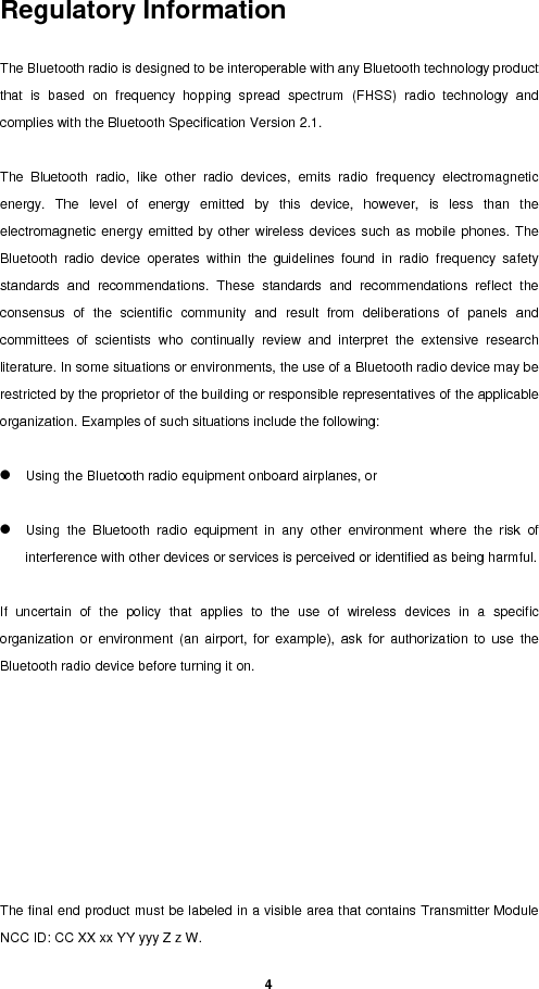   4Regulatory Information  The Bluetooth radio is designed to be interoperable with any Bluetooth technology product that is based on frequency hopping spread spectrum (FHSS) radio technology and complies with the Bluetooth Specification Version 2.1.    The Bluetooth radio, like other radio devices, emits radio frequency electromagnetic energy. The level of energy emitted by this device, however, is less than the electromagnetic energy emitted by other wireless devices such as mobile phones. The Bluetooth radio device operates within the guidelines found in radio frequency safety standards and recommendations. These standards and recommendations reflect the consensus of the scientific community and result from deliberations of panels and committees of scientists who continually review and interpret the extensive research literature. In some situations or environments, the use of a Bluetooth radio device may be restricted by the proprietor of the building or responsible representatives of the applicable organization. Examples of such situations include the following:    z Using the Bluetooth radio equipment onboard airplanes, or    z Using the Bluetooth radio equipment in any other environment where the risk of interference with other devices or services is perceived or identified as being harmful.    If uncertain of the policy that applies to the use of wireless devices in a specific organization or environment (an airport, for example), ask for authorization to use the Bluetooth radio device before turning it on.           The final end product must be labeled in a visible area that contains Transmitter Module NCC ID: CC XX xx YY yyy Z z W.  