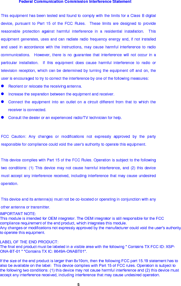  5 Federal Communication Commission Interference Statement This equipment has been tested and found to comply with the limits for a Class B digital device, pursuant to Part 15 of the FCC Rules.  These limits are designed to provide reasonable protection against harmful interference in a residential installation.  This equipment generates, uses and can radiate radio frequency energy and, if not installed and used in accordance with the instructions, may cause harmful interference to radio communications.  However, there is no guarantee that interference will not occur in a particular installation.  If this equipment does cause harmful interference to radio or television reception, which can be determined by turning the equipment off and on, the user is encouraged to try to correct the interference by one of the following measures: z Reorient or relocate the receiving antenna. z Increase the separation between the equipment and receiver. z Connect the equipment into an outlet on a circuit different from that to which the receiver is connected. z Consult the dealer or an experienced radio/TV technician for help.  FCC Caution: Any changes or modifications not expressly approved by the party responsible for compliance could void the user&apos;s authority to operate this equipment.  This device complies with Part 15 of the FCC Rules. Operation is subject to the following two conditions: (1) This device may not cause harmful interference, and (2) this device must accept any interference received, including interference that may cause undesired operation.  This device and its antenna(s) must not be co-located or operating in conjunction with any other antenna or transmitter.  IMPORTANT NOTE:This module is intended for OEM integrator. The OEM integrator is still responsible for the FCCcompliance requirement of the end product, which integrates this module.Any changes or modifications not expressly approved by the manufacturer could void the user&apos;s authorityto operate this equipment.LABEL OF THE END PRODUCT:The final end product must be labeled in a visible area with the following &quot; Contains TX FCC ID: XSP-ONA-BT-01 &quot; &quot;Contains TX IC: 8649A-ONABT01&quot;.If the size of the end product is larger than 8x10cm, then the following FCC part 15.19 statement has toalso be available on the label:  This device complies with Part 15 of FCC rules. Operation is subject tothe following two conditions: (1) this device may not cause harmful interference and (2) this device mustaccept any interference received, including interference that may cause undesired operation.