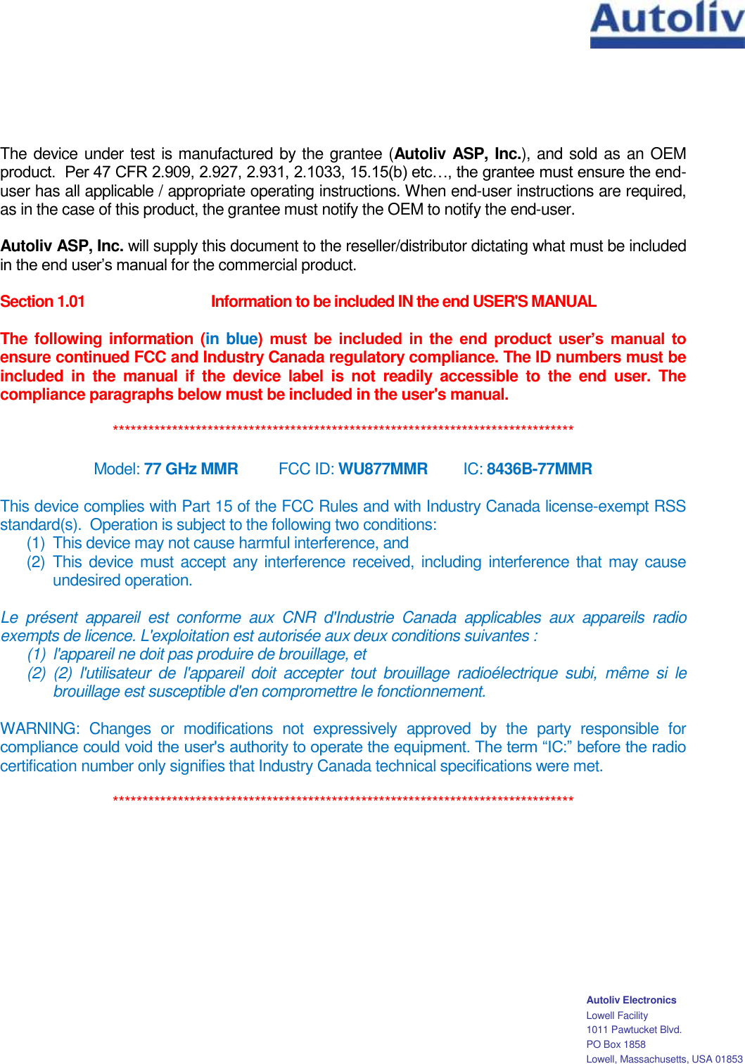    Autoliv Electronics Lowell Facility 1011 Pawtucket Blvd. PO Box 1858 Lowell, Massachusetts, USA 01853 The device under test is manufactured by the grantee (Autoliv ASP, Inc.), and sold as an OEM product.  Per 47 CFR 2.909, 2.927, 2.931, 2.1033, 15.15(b) etc…, the grantee must ensure the end-user has all applicable / appropriate operating instructions. When end-user instructions are required, as in the case of this product, the grantee must notify the OEM to notify the end-user.   Autoliv ASP, Inc. will supply this document to the reseller/distributor dictating what must be included in the end user’s manual for the commercial product.   Section 1.01  Information to be included IN the end USER&apos;S MANUAL   The  following information (in blue)  must  be  included  in  the  end  product  user’s  manual  to ensure continued FCC and Industry Canada regulatory compliance. The ID numbers must be included  in  the  manual  if  the  device  label  is  not  readily  accessible  to  the  end  user.  The compliance paragraphs below must be included in the user&apos;s manual.  ******************************************************************************  Model: 77 GHz MMR    FCC ID: WU877MMR    IC: 8436B-77MMR  This device complies with Part 15 of the FCC Rules and with Industry Canada license-exempt RSS standard(s).  Operation is subject to the following two conditions: (1)  This device may not cause harmful interference, and (2)  This  device  must accept  any interference  received,  including interference that  may cause undesired operation.  Le  présent  appareil  est  conforme  aux  CNR  d&apos;Industrie  Canada  applicables  aux  appareils  radio exempts de licence. L&apos;exploitation est autorisée aux deux conditions suivantes :  (1)  l&apos;appareil ne doit pas produire de brouillage, et  (2)  (2)  l&apos;utilisateur  de  l&apos;appareil  doit  accepter  tout  brouillage  radioélectrique  subi,  même  si  le brouillage est susceptible d&apos;en compromettre le fonctionnement.  WARNING:  Changes  or  modifications  not  expressively  approved  by  the  party  responsible  for compliance could void the user&apos;s authority to operate the equipment. The term “IC:” before the radio certification number only signifies that Industry Canada technical specifications were met.  ******************************************************************************   