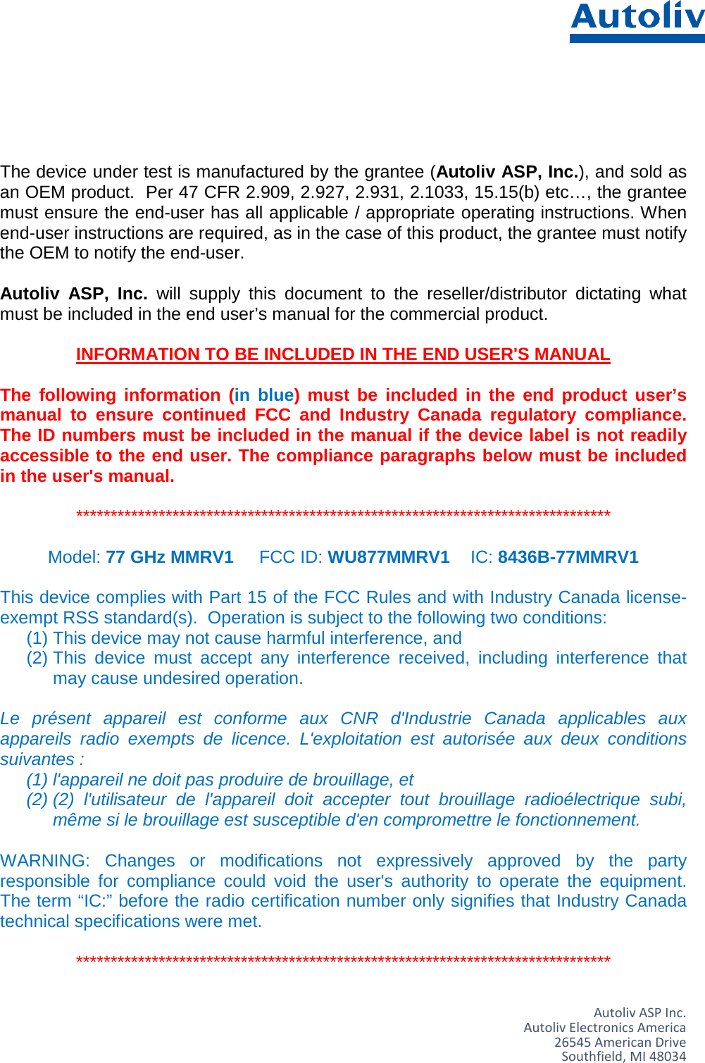      The device under test is manufactured by the grantee (Autoliv ASP, Inc.), and sold as an OEM product.  Per 47 CFR 2.909, 2.927, 2.931, 2.1033, 15.15(b) etc…, the grantee must ensure the end-user has all applicable / appropriate operating instructions. When end-user instructions are required, as in the case of this product, the grantee must notify the OEM to notify the end-user.   Autoliv ASP, Inc. will supply this document to the reseller/distributor dictating what must be included in the end user’s manual for the commercial product.   INFORMATION TO BE INCLUDED IN THE END USER&apos;S MANUAL   The following information  (in blue) must be included in the end product user’s manual to ensure continued FCC and Industry Canada regulatory compliance. The ID numbers must be included in the manual if the device label is not readily accessible to the end user. The compliance paragraphs below must be included in the user&apos;s manual.  ******************************************************************************  Model: 77 GHz MMRV1 FCC ID: WU877MMRV1 IC: 8436B-77MMRV1  This device complies with Part 15 of the FCC Rules and with Industry Canada license-exempt RSS standard(s).  Operation is subject to the following two conditions: (1) This device may not cause harmful interference, and (2) This device must accept any interference received, including interference that may cause undesired operation.  Le présent appareil est conforme aux CNR d&apos;Industrie Canada applicables aux appareils radio exempts de licence. L&apos;exploitation est autorisée aux deux conditions suivantes :  (1) l&apos;appareil ne doit pas produire de brouillage, et  (2) (2) l&apos;utilisateur de l&apos;appareil doit accepter tout brouillage radioélectrique subi, même si le brouillage est susceptible d&apos;en compromettre le fonctionnement.  WARNING: Changes or modifications not expressively approved by the party responsible for compliance could void the user&apos;s authority to operate the equipment. The term “IC:” before the radio certification number only signifies that Industry Canada technical specifications were met.  ******************************************************************************   Autoliv ASP Inc. Autoliv Electronics America 26545 American Drive Southfield, MI 48034 