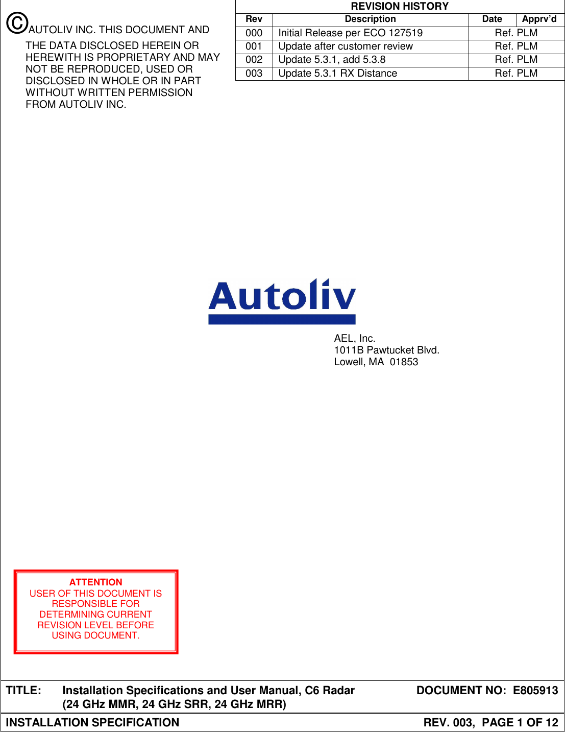  REVISION HISTORY  Rev Description Date Apprv’d  000  Initial Release per ECO 127519  Ref. PLM  001  Update after customer review  Ref. PLM  002  Update 5.3.1, add 5.3.8  Ref. PLM  003  Update 5.3.1 RX Distance  Ref. PLM                                            TITLE:  Installation Specifications and User Manual, C6 Radar (24 GHz MMR, 24 GHz SRR, 24 GHz MRR)  DOCUMENT NO:  E805913 INSTALLATION SPECIFICATION  REV. 003,  PAGE 1 OF 12  AEL, Inc. 1011B Pawtucket Blvd. Lowell, MA  01853 ATTENTION USER OF THIS DOCUMENT IS RESPONSIBLE FOR DETERMINING CURRENT REVISION LEVEL BEFORE USING DOCUMENT. ©AUTOLIV INC. THIS DOCUMENT AND THE DATA DISCLOSED HEREIN OR HEREWITH IS PROPRIETARY AND MAY NOT BE REPRODUCED, USED OR DISCLOSED IN WHOLE OR IN PART WITHOUT WRITTEN PERMISSION FROM AUTOLIV INC. 