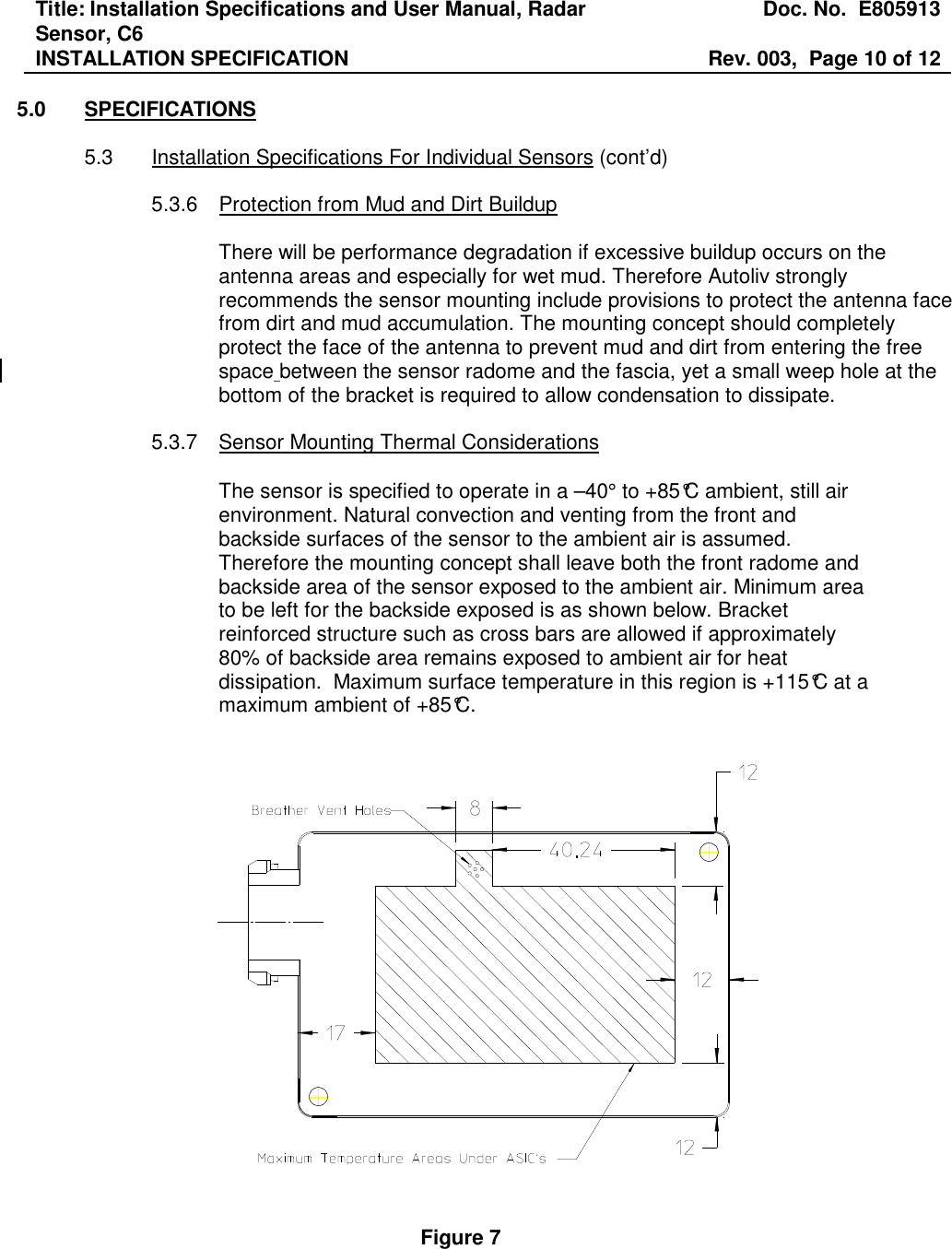 Title: Installation Specifications and User Manual, Radar Sensor, C6  Doc. No.  E805913 INSTALLATION SPECIFICATION  Rev. 003,  Page 10 of 12   5.0  SPECIFICATIONS  5.3  Installation Specifications For Individual Sensors (cont’d)  5.3.6  Protection from Mud and Dirt Buildup  There will be performance degradation if excessive buildup occurs on the antenna areas and especially for wet mud. Therefore Autoliv strongly recommends the sensor mounting include provisions to protect the antenna face from dirt and mud accumulation. The mounting concept should completely protect the face of the antenna to prevent mud and dirt from entering the free space between the sensor radome and the fascia, yet a small weep hole at the bottom of the bracket is required to allow condensation to dissipate.      5.3.7  Sensor Mounting Thermal Considerations   The sensor is specified to operate in a –40° to +85°C ambient, still air environment. Natural convection and venting from the front and backside surfaces of the sensor to the ambient air is assumed. Therefore the mounting concept shall leave both the front radome and backside area of the sensor exposed to the ambient air. Minimum area to be left for the backside exposed is as shown below. Bracket reinforced structure such as cross bars are allowed if approximately 80% of backside area remains exposed to ambient air for heat dissipation.  Maximum surface temperature in this region is +115°C at a maximum ambient of +85°C.      Figure 7    