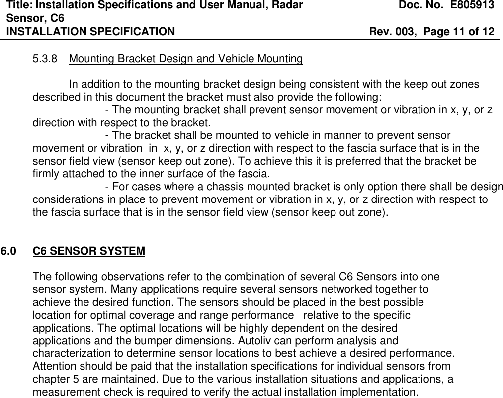 Title: Installation Specifications and User Manual, Radar Sensor, C6  Doc. No.  E805913 INSTALLATION SPECIFICATION  Rev. 003,  Page 11 of 12   5.3.8  Mounting Bracket Design and Vehicle Mounting     In addition to the mounting bracket design being consistent with the keep out zones described in this document the bracket must also provide the following:     - The mounting bracket shall prevent sensor movement or vibration in x, y, or z direction with respect to the bracket.     - The bracket shall be mounted to vehicle in manner to prevent sensor movement or vibration  in  x, y, or z direction with respect to the fascia surface that is in the sensor field view (sensor keep out zone). To achieve this it is preferred that the bracket be firmly attached to the inner surface of the fascia.      - For cases where a chassis mounted bracket is only option there shall be design considerations in place to prevent movement or vibration in x, y, or z direction with respect to the fascia surface that is in the sensor field view (sensor keep out zone).   6.0  C6 SENSOR SYSTEM  The following observations refer to the combination of several C6 Sensors into one sensor system. Many applications require several sensors networked together to achieve the desired function. The sensors should be placed in the best possible location for optimal coverage and range performance   relative to the specific applications. The optimal locations will be highly dependent on the desired applications and the bumper dimensions. Autoliv can perform analysis and characterization to determine sensor locations to best achieve a desired performance.  Attention should be paid that the installation specifications for individual sensors from chapter 5 are maintained. Due to the various installation situations and applications, a measurement check is required to verify the actual installation implementation.    