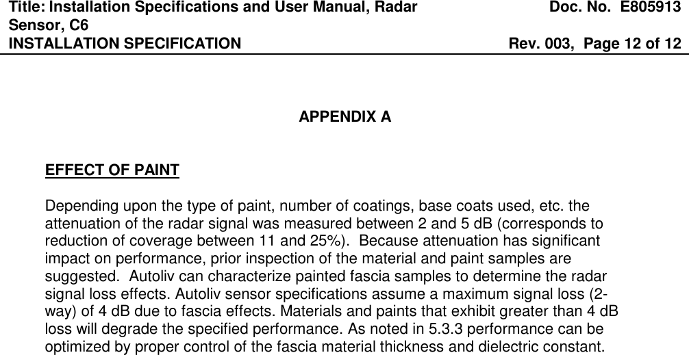 Title: Installation Specifications and User Manual, Radar Sensor, C6  Doc. No.  E805913 INSTALLATION SPECIFICATION  Rev. 003,  Page 12 of 12     APPENDIX A   EFFECT OF PAINT  Depending upon the type of paint, number of coatings, base coats used, etc. the attenuation of the radar signal was measured between 2 and 5 dB (corresponds to reduction of coverage between 11 and 25%).  Because attenuation has significant impact on performance, prior inspection of the material and paint samples are suggested.  Autoliv can characterize painted fascia samples to determine the radar signal loss effects. Autoliv sensor specifications assume a maximum signal loss (2-way) of 4 dB due to fascia effects. Materials and paints that exhibit greater than 4 dB loss will degrade the specified performance. As noted in 5.3.3 performance can be optimized by proper control of the fascia material thickness and dielectric constant. 