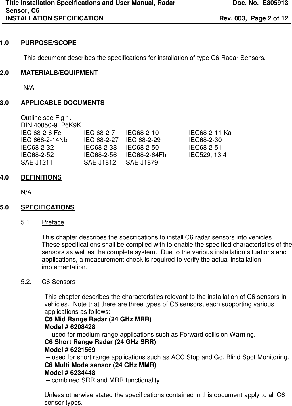 Title Installation Specifications and User Manual, Radar Sensor, C6  Doc. No.  E805913 INSTALLATION SPECIFICATION  Rev. 003,  Page 2 of 12    1.0  PURPOSE/SCOPE  This document describes the specifications for installation of type C6 Radar Sensors.  2.0  MATERIALS/EQUIPMENT  N/A  3.0  APPLICABLE DOCUMENTS  Outline see Fig 1. DIN 40050-9 IP6K9K IEC 68-2-6 Fc    IEC 68-2-7  IEC68-2-10     IEC68-2-11 Ka IEC 668-2-14Nb  IEC 68-2-27  IEC 68-2-29     IEC68-2-30 IEC68-2-32     IEC68-2-38  IEC68-2-50     IEC68-2-51 IEC68-2-52    IEC68-2-56   IEC68-2-64Fh   IEC529, 13.4 SAE J1211    SAE J1812  SAE J1879  4.0  DEFINITIONS  N/A  5.0  SPECIFICATIONS  5.1.  Preface  This chapter describes the specifications to install C6 radar sensors into vehicles.  These specifications shall be complied with to enable the specified characteristics of the sensors as well as the complete system.  Due to the various installation situations and applications, a measurement check is required to verify the actual installation implementation.  5.2.  C6 Sensors  This chapter describes the characteristics relevant to the installation of C6 sensors in vehicles.  Note that there are three types of C6 sensors, each supporting various applications as follows: C6 Mid Range Radar (24 GHz MRR) Model # 6208428  – used for medium range applications such as Forward collision Warning. C6 Short Range Radar (24 GHz SRR) Model # 6221569  – used for short range applications such as ACC Stop and Go, Blind Spot Monitoring. C6 Multi Mode sensor (24 GHz MMR) Model # 6234448  – combined SRR and MRR functionality.  Unless otherwise stated the specifications contained in this document apply to all C6 sensor types.    