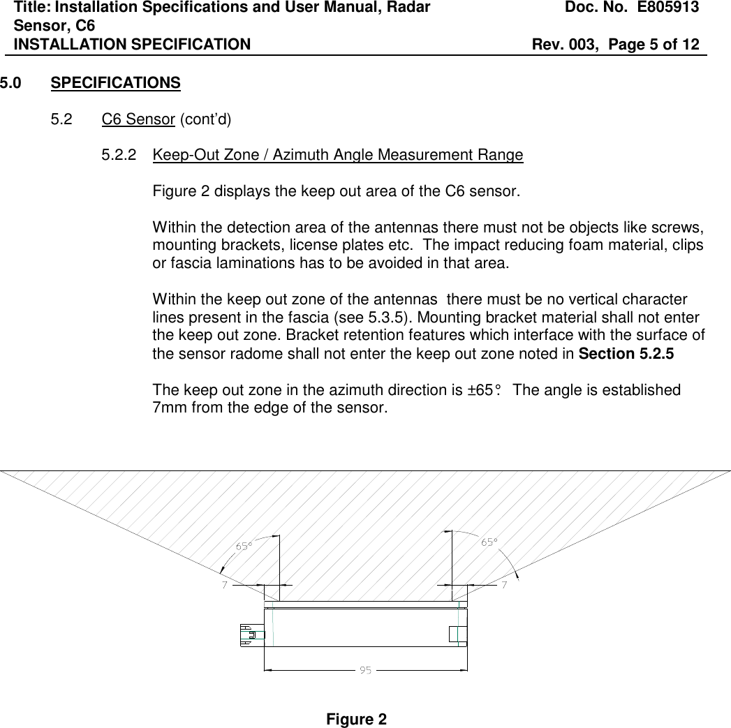 Title: Installation Specifications and User Manual, Radar Sensor, C6  Doc. No.  E805913 INSTALLATION SPECIFICATION  Rev. 003,  Page 5 of 12   5.0  SPECIFICATIONS  5.2  C6 Sensor (cont’d)  5.2.2  Keep-Out Zone / Azimuth Angle Measurement Range  Figure 2 displays the keep out area of the C6 sensor.   Within the detection area of the antennas there must not be objects like screws, mounting brackets, license plates etc.  The impact reducing foam material, clips or fascia laminations has to be avoided in that area.  Within the keep out zone of the antennas  there must be no vertical character lines present in the fascia (see 5.3.5). Mounting bracket material shall not enter the keep out zone. Bracket retention features which interface with the surface of the sensor radome shall not enter the keep out zone noted in Section 5.2.5    The keep out zone in the azimuth direction is ±65°.   The angle is established 7mm from the edge of the sensor.        Figure 2 