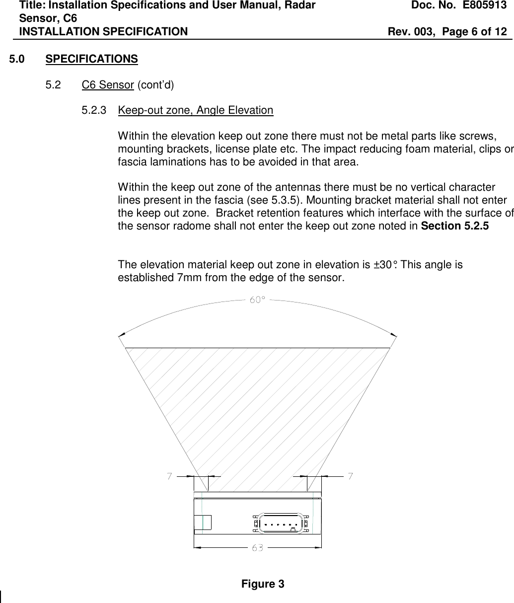 Title: Installation Specifications and User Manual, Radar Sensor, C6  Doc. No.  E805913 INSTALLATION SPECIFICATION  Rev. 003,  Page 6 of 12   5.0  SPECIFICATIONS  5.2  C6 Sensor (cont’d)  5.2.3  Keep-out zone, Angle Elevation  Within the elevation keep out zone there must not be metal parts like screws, mounting brackets, license plate etc. The impact reducing foam material, clips or fascia laminations has to be avoided in that area.   Within the keep out zone of the antennas there must be no vertical character lines present in the fascia (see 5.3.5). Mounting bracket material shall not enter the keep out zone.  Bracket retention features which interface with the surface of the sensor radome shall not enter the keep out zone noted in Section 5.2.5     The elevation material keep out zone in elevation is ±30°. This angle is established 7mm from the edge of the sensor.     Figure 3  