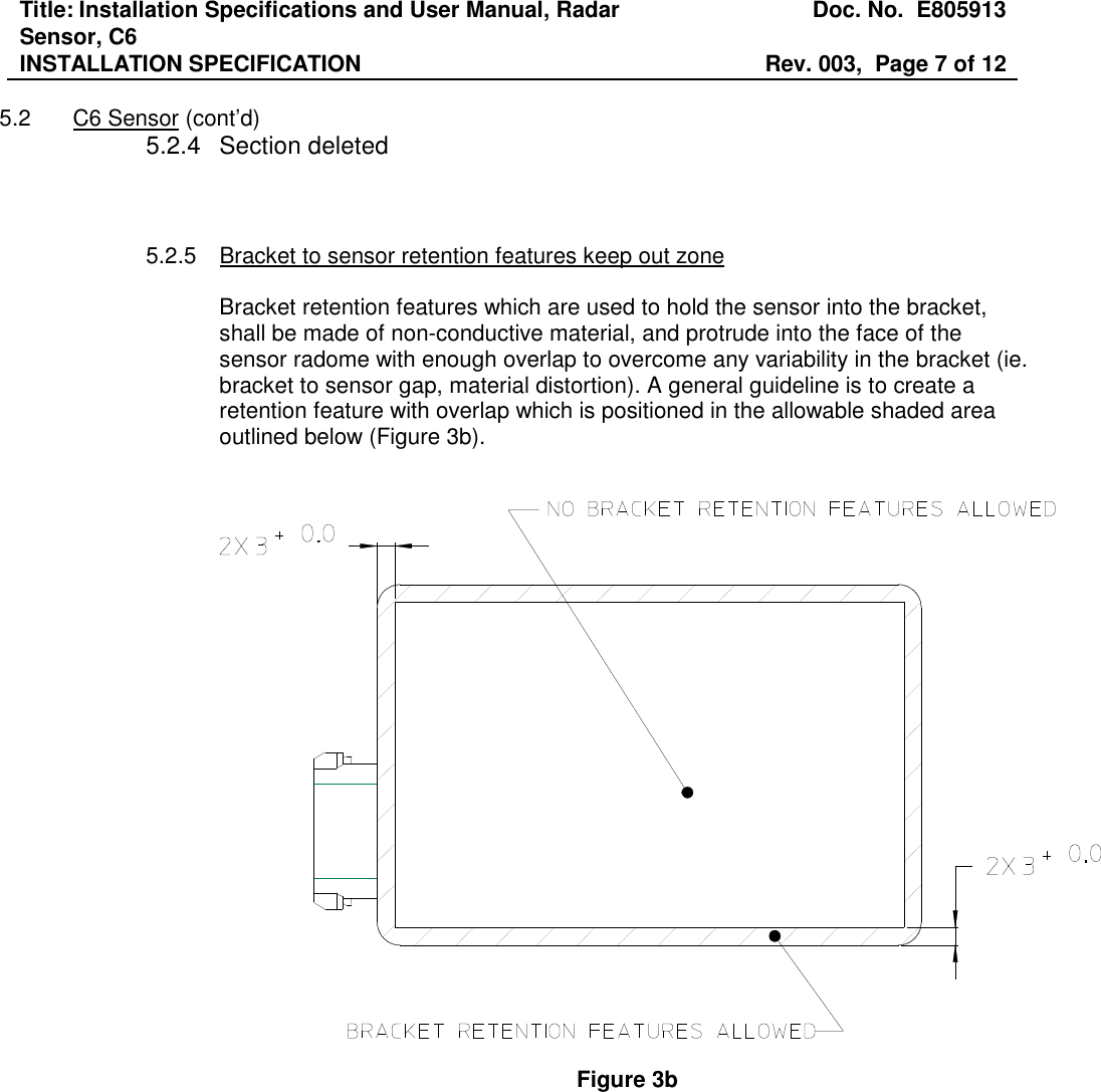 Title: Installation Specifications and User Manual, Radar Sensor, C6  Doc. No.  E805913 INSTALLATION SPECIFICATION  Rev. 003,  Page 7 of 12   5.2  C6 Sensor (cont’d) 5.2.4  Section deleted    5.2.5  Bracket to sensor retention features keep out zone  Bracket retention features which are used to hold the sensor into the bracket, shall be made of non-conductive material, and protrude into the face of the sensor radome with enough overlap to overcome any variability in the bracket (ie. bracket to sensor gap, material distortion). A general guideline is to create a retention feature with overlap which is positioned in the allowable shaded area outlined below (Figure 3b).     Figure 3b 