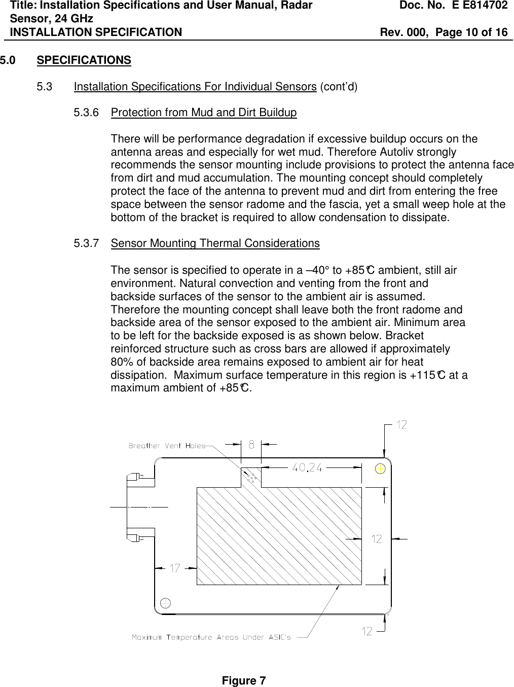 Title: Installation Specifications and User Manual, Radar Sensor, 24 GHz  Doc. No.  E E814702 INSTALLATION SPECIFICATION  Rev. 000,  Page 10 of 16   5.0  SPECIFICATIONS  5.3  Installation Specifications For Individual Sensors (cont’d)  5.3.6  Protection from Mud and Dirt Buildup  There will be performance degradation if excessive buildup occurs on the antenna areas and especially for wet mud. Therefore Autoliv strongly recommends the sensor mounting include provisions to protect the antenna face from dirt and mud accumulation. The mounting concept should completely protect the face of the antenna to prevent mud and dirt from entering the free space between the sensor radome and the fascia, yet a small weep hole at the bottom of the bracket is required to allow condensation to dissipate.      5.3.7  Sensor Mounting Thermal Considerations   The sensor is specified to operate in a –40° to +85°C ambient, still air environment. Natural convection and venting from the front and backside surfaces of the sensor to the ambient air is assumed. Therefore the mounting concept shall leave both the front radome and backside area of the sensor exposed to the ambient air. Minimum area to be left for the backside exposed is as shown below. Bracket reinforced structure such as cross bars are allowed if approximately 80% of backside area remains exposed to ambient air for heat dissipation.  Maximum surface temperature in this region is +115°C at a maximum ambient of +85°C.      Figure 7 