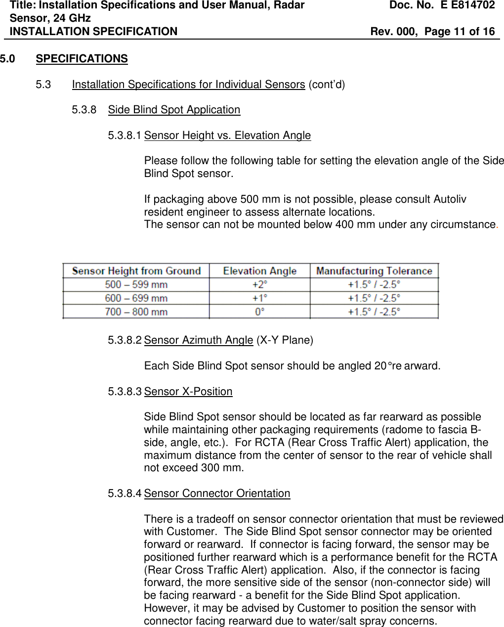 Title: Installation Specifications and User Manual, Radar Sensor, 24 GHz  Doc. No.  E E814702 INSTALLATION SPECIFICATION  Rev. 000,  Page 11 of 16   5.0  SPECIFICATIONS  5.3  Installation Specifications for Individual Sensors (cont’d)  5.3.8  Side Blind Spot Application  5.3.8.1 Sensor Height vs. Elevation Angle  Please follow the following table for setting the elevation angle of the Side Blind Spot sensor.  If packaging above 500 mm is not possible, please consult Autoliv resident engineer to assess alternate locations. The sensor can not be mounted below 400 mm under any circumstance.     5.3.8.2 Sensor Azimuth Angle (X-Y Plane)  Each Side Blind Spot sensor should be angled 20° re arward.   5.3.8.3 Sensor X-Position  Side Blind Spot sensor should be located as far rearward as possible while maintaining other packaging requirements (radome to fascia B-side, angle, etc.).  For RCTA (Rear Cross Traffic Alert) application, the maximum distance from the center of sensor to the rear of vehicle shall not exceed 300 mm.  5.3.8.4 Sensor Connector Orientation  There is a tradeoff on sensor connector orientation that must be reviewed with Customer.  The Side Blind Spot sensor connector may be oriented forward or rearward.  If connector is facing forward, the sensor may be positioned further rearward which is a performance benefit for the RCTA (Rear Cross Traffic Alert) application.  Also, if the connector is facing forward, the more sensitive side of the sensor (non-connector side) will be facing rearward - a benefit for the Side Blind Spot application.  However, it may be advised by Customer to position the sensor with connector facing rearward due to water/salt spray concerns.   