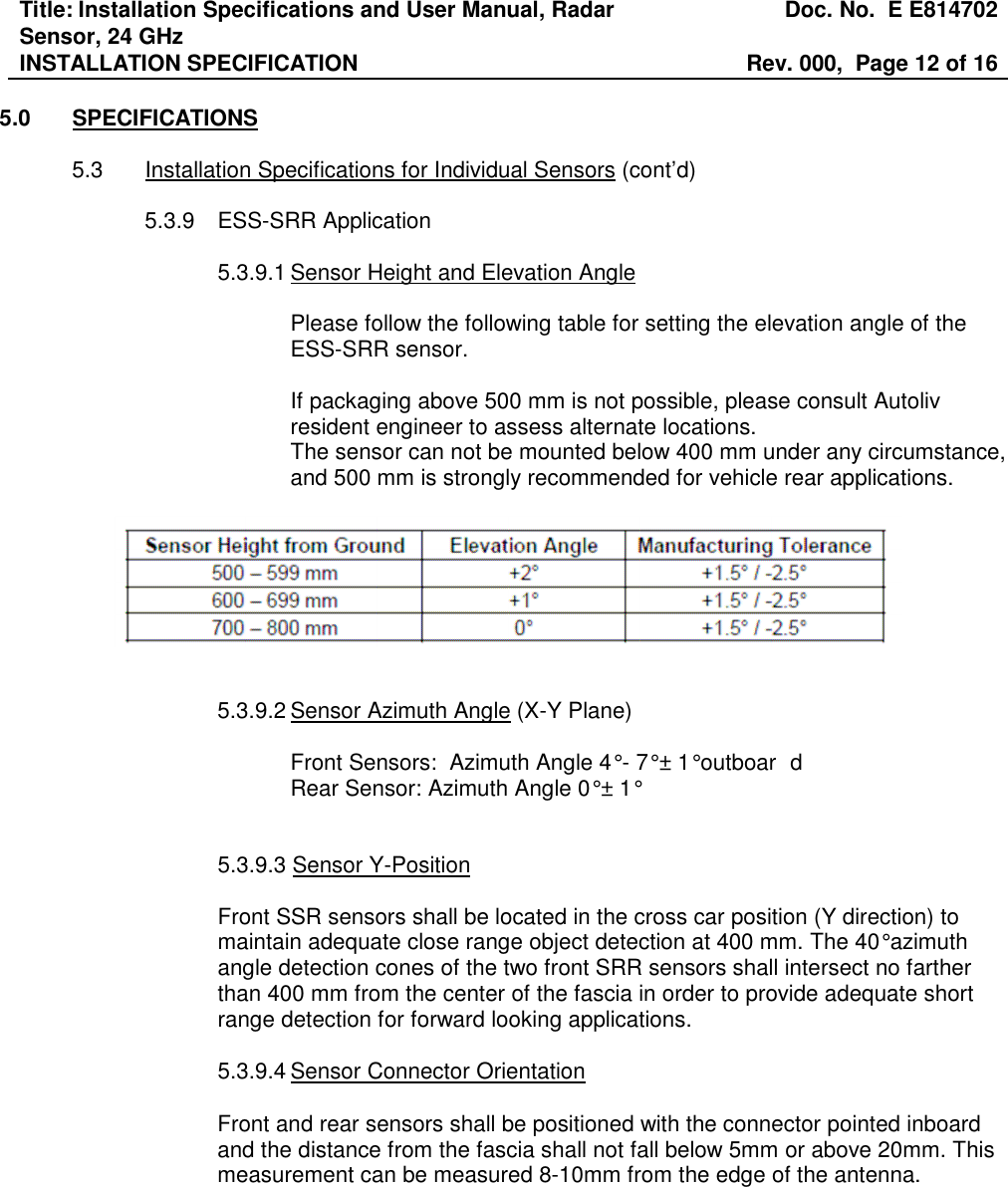 Title: Installation Specifications and User Manual, Radar Sensor, 24 GHz  Doc. No.  E E814702 INSTALLATION SPECIFICATION  Rev. 000,  Page 12 of 16   5.0  SPECIFICATIONS  5.3  Installation Specifications for Individual Sensors (cont’d)  5.3.9  ESS-SRR Application  5.3.9.1 Sensor Height and Elevation Angle   Please follow the following table for setting the elevation angle of the ESS-SRR sensor.  If packaging above 500 mm is not possible, please consult Autoliv resident engineer to assess alternate locations. The sensor can not be mounted below 400 mm under any circumstance, and 500 mm is strongly recommended for vehicle rear applications.     5.3.9.2 Sensor Azimuth Angle (X-Y Plane)    Front Sensors:  Azimuth Angle 4° - 7° ± 1° outboar d   Rear Sensor: Azimuth Angle 0° ± 1°      5.3.9.3 Sensor Y-Position  Front SSR sensors shall be located in the cross car position (Y direction) to maintain adequate close range object detection at 400 mm. The 40° azimuth angle detection cones of the two front SRR sensors shall intersect no farther than 400 mm from the center of the fascia in order to provide adequate short range detection for forward looking applications.   5.3.9.4 Sensor Connector Orientation  Front and rear sensors shall be positioned with the connector pointed inboard and the distance from the fascia shall not fall below 5mm or above 20mm. This measurement can be measured 8-10mm from the edge of the antenna.       