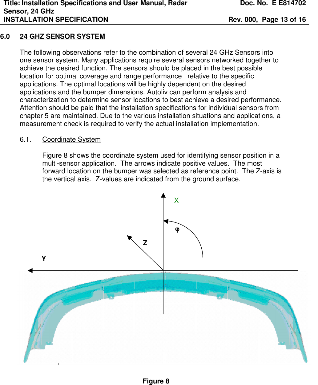 Title: Installation Specifications and User Manual, Radar Sensor, 24 GHz  Doc. No.  E E814702 INSTALLATION SPECIFICATION  Rev. 000,  Page 13 of 16   6.0  24 GHZ SENSOR SYSTEM  The following observations refer to the combination of several 24 GHz Sensors into one sensor system. Many applications require several sensors networked together to achieve the desired function. The sensors should be placed in the best possible location for optimal coverage and range performance   relative to the specific applications. The optimal locations will be highly dependent on the desired applications and the bumper dimensions. Autoliv can perform analysis and characterization to determine sensor locations to best achieve a desired performance.  Attention should be paid that the installation specifications for individual sensors from chapter 5 are maintained. Due to the various installation situations and applications, a measurement check is required to verify the actual installation implementation.     6.1.  Coordinate System  Figure 8 shows the coordinate system used for identifying sensor position in a multi-sensor application.  The arrows indicate positive values.  The most forward location on the bumper was selected as reference point.  The Z-axis is the vertical axis.  Z-values are indicated from the ground surface.                         Figure 8 Y Z ϕϕϕϕ X 