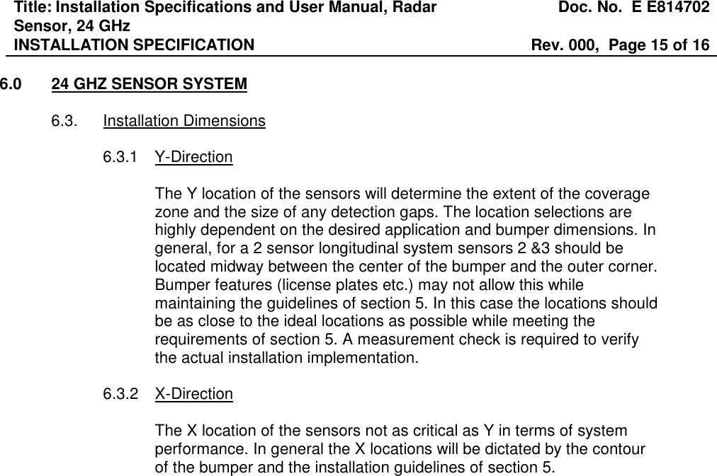 Title: Installation Specifications and User Manual, Radar Sensor, 24 GHz  Doc. No.  E E814702 INSTALLATION SPECIFICATION  Rev. 000,  Page 15 of 16   6.0  24 GHZ SENSOR SYSTEM  6.3.  Installation Dimensions  6.3.1  Y-Direction  The Y location of the sensors will determine the extent of the coverage zone and the size of any detection gaps. The location selections are highly dependent on the desired application and bumper dimensions. In general, for a 2 sensor longitudinal system sensors 2 &amp;3 should be located midway between the center of the bumper and the outer corner. Bumper features (license plates etc.) may not allow this while maintaining the guidelines of section 5. In this case the locations should be as close to the ideal locations as possible while meeting the requirements of section 5. A measurement check is required to verify the actual installation implementation.   6.3.2  X-Direction  The X location of the sensors not as critical as Y in terms of system performance. In general the X locations will be dictated by the contour of the bumper and the installation guidelines of section 5. 