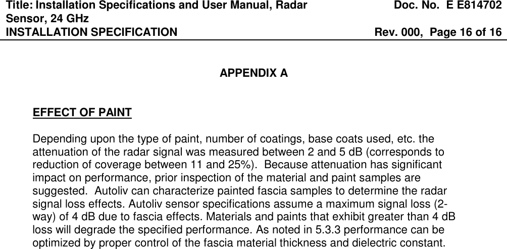 Title: Installation Specifications and User Manual, Radar Sensor, 24 GHz  Doc. No.  E E814702 INSTALLATION SPECIFICATION  Rev. 000,  Page 16 of 16    APPENDIX A   EFFECT OF PAINT  Depending upon the type of paint, number of coatings, base coats used, etc. the attenuation of the radar signal was measured between 2 and 5 dB (corresponds to reduction of coverage between 11 and 25%).  Because attenuation has significant impact on performance, prior inspection of the material and paint samples are suggested.  Autoliv can characterize painted fascia samples to determine the radar signal loss effects. Autoliv sensor specifications assume a maximum signal loss (2-way) of 4 dB due to fascia effects. Materials and paints that exhibit greater than 4 dB loss will degrade the specified performance. As noted in 5.3.3 performance can be optimized by proper control of the fascia material thickness and dielectric constant. 