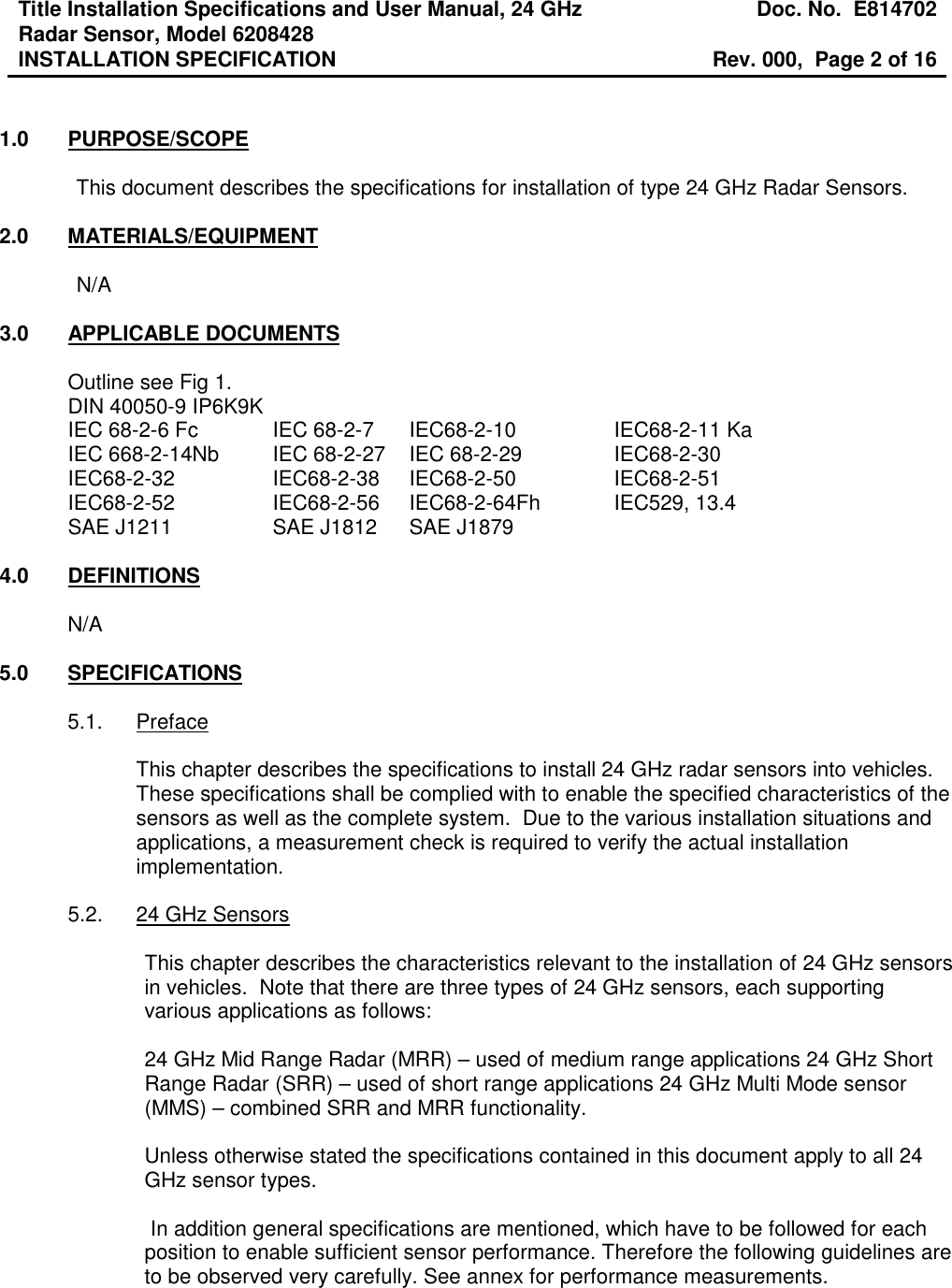 Title Installation Specifications and User Manual, 24 GHz Radar Sensor, Model 6208428  Doc. No.  E814702 INSTALLATION SPECIFICATION  Rev. 000,  Page 2 of 16    1.0  PURPOSE/SCOPE  This document describes the specifications for installation of type 24 GHz Radar Sensors.  2.0  MATERIALS/EQUIPMENT  N/A  3.0  APPLICABLE DOCUMENTS  Outline see Fig 1. DIN 40050-9 IP6K9K IEC 68-2-6 Fc    IEC 68-2-7  IEC68-2-10     IEC68-2-11 Ka IEC 668-2-14Nb  IEC 68-2-27  IEC 68-2-29     IEC68-2-30 IEC68-2-32     IEC68-2-38  IEC68-2-50     IEC68-2-51 IEC68-2-52    IEC68-2-56   IEC68-2-64Fh   IEC529, 13.4 SAE J1211    SAE J1812  SAE J1879  4.0  DEFINITIONS  N/A  5.0  SPECIFICATIONS  5.1.  Preface  This chapter describes the specifications to install 24 GHz radar sensors into vehicles.  These specifications shall be complied with to enable the specified characteristics of the sensors as well as the complete system.  Due to the various installation situations and applications, a measurement check is required to verify the actual installation implementation.  5.2.  24 GHz Sensors  This chapter describes the characteristics relevant to the installation of 24 GHz sensors in vehicles.  Note that there are three types of 24 GHz sensors, each supporting various applications as follows:  24 GHz Mid Range Radar (MRR) – used of medium range applications 24 GHz Short Range Radar (SRR) – used of short range applications 24 GHz Multi Mode sensor (MMS) – combined SRR and MRR functionality.  Unless otherwise stated the specifications contained in this document apply to all 24 GHz sensor types.   In addition general specifications are mentioned, which have to be followed for each position to enable sufficient sensor performance. Therefore the following guidelines are to be observed very carefully. See annex for performance measurements.    