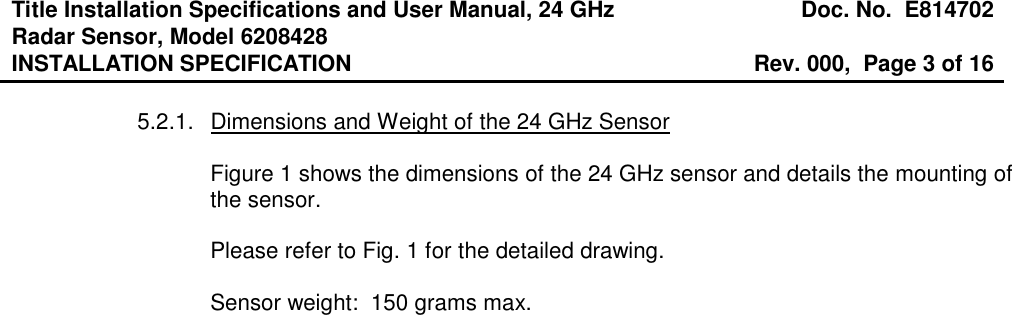 Title Installation Specifications and User Manual, 24 GHz Radar Sensor, Model 6208428  Doc. No.  E814702 INSTALLATION SPECIFICATION  Rev. 000,  Page 3 of 16   5.2.1.  Dimensions and Weight of the 24 GHz Sensor  Figure 1 shows the dimensions of the 24 GHz sensor and details the mounting of the sensor.  Please refer to Fig. 1 for the detailed drawing.  Sensor weight:  150 grams max.  