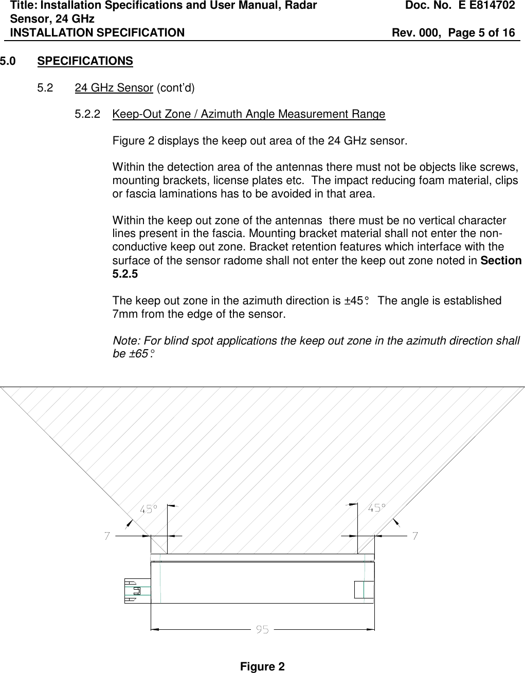 Title: Installation Specifications and User Manual, Radar Sensor, 24 GHz  Doc. No.  E E814702 INSTALLATION SPECIFICATION  Rev. 000,  Page 5 of 16   5.0  SPECIFICATIONS  5.2  24 GHz Sensor (cont’d)  5.2.2  Keep-Out Zone / Azimuth Angle Measurement Range  Figure 2 displays the keep out area of the 24 GHz sensor.   Within the detection area of the antennas there must not be objects like screws, mounting brackets, license plates etc.  The impact reducing foam material, clips or fascia laminations has to be avoided in that area.  Within the keep out zone of the antennas  there must be no vertical character lines present in the fascia. Mounting bracket material shall not enter the non-conductive keep out zone. Bracket retention features which interface with the surface of the sensor radome shall not enter the keep out zone noted in Section 5.2.5    The keep out zone in the azimuth direction is ±45°.   The angle is established 7mm from the edge of the sensor.   Note: For blind spot applications the keep out zone in the azimuth direction shall be ±65°.      Figure 2 