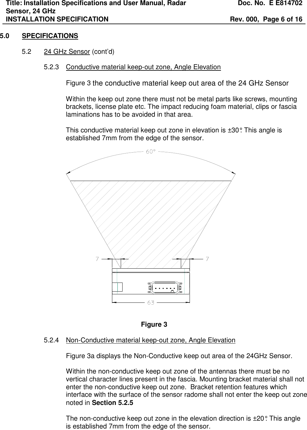 Title: Installation Specifications and User Manual, Radar Sensor, 24 GHz  Doc. No.  E E814702 INSTALLATION SPECIFICATION  Rev. 000,  Page 6 of 16   5.0  SPECIFICATIONS  5.2  24 GHz Sensor (cont’d)  5.2.3  Conductive material keep-out zone, Angle Elevation  Figure 3 the conductive material keep out area of the 24 GHz Sensor  Within the keep out zone there must not be metal parts like screws, mounting brackets, license plate etc. The impact reducing foam material, clips or fascia laminations has to be avoided in that area.  This conductive material keep out zone in elevation is ±30°. This angle is established 7mm from the edge of the sensor.     Figure 3  5.2.4    Non-Conductive material keep-out zone, Angle Elevation   Figure 3a displays the Non-Conductive keep out area of the 24GHz Sensor.   Within the non-conductive keep out zone of the antennas there must be no vertical character lines present in the fascia. Mounting bracket material shall not enter the non-conductive keep out zone.  Bracket retention features which interface with the surface of the sensor radome shall not enter the keep out zone noted in Section 5.2.5    The non-conductive keep out zone in the elevation direction is ±20°. This angle is established 7mm from the edge of the sensor. 