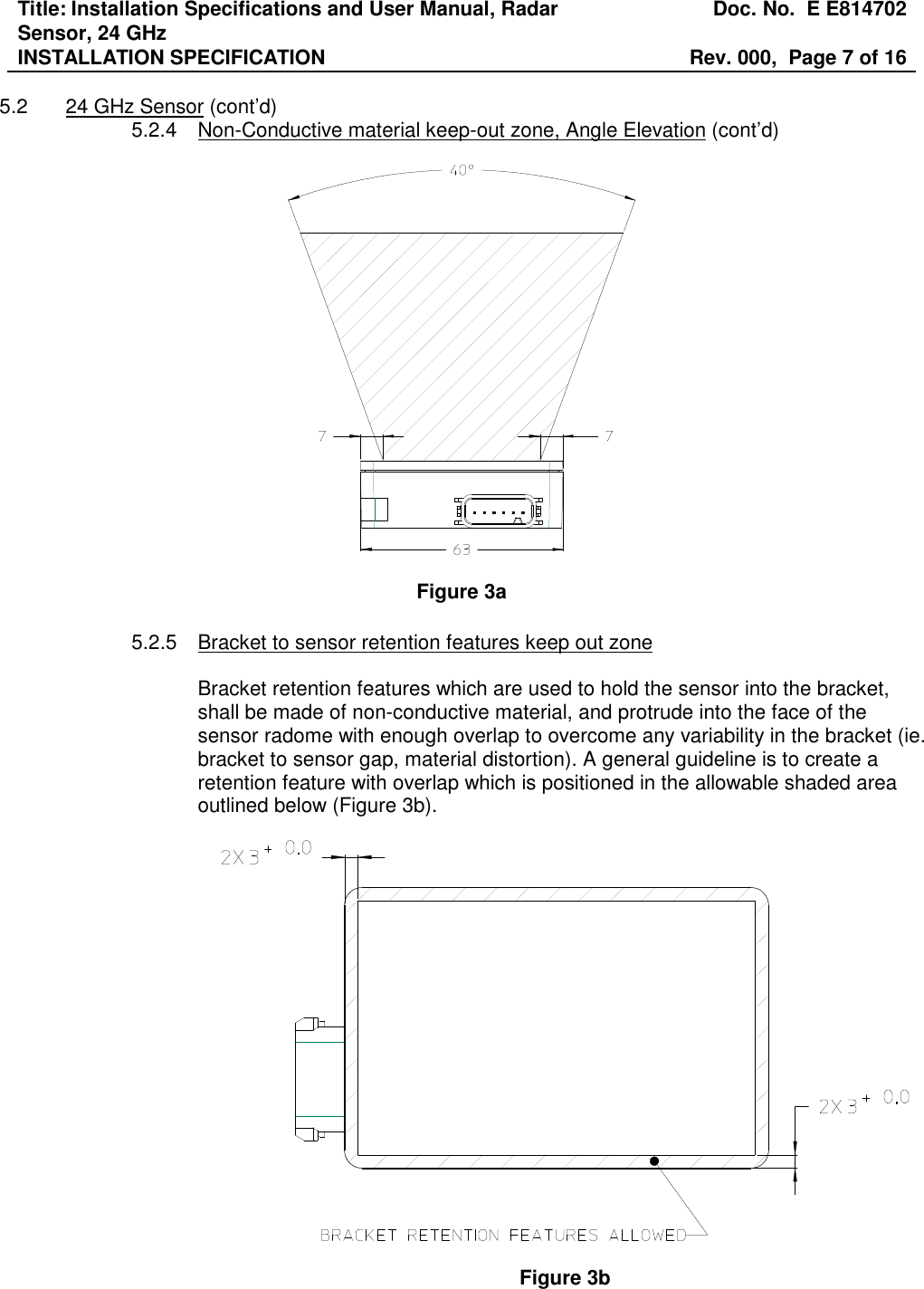 Title: Installation Specifications and User Manual, Radar Sensor, 24 GHz  Doc. No.  E E814702 INSTALLATION SPECIFICATION  Rev. 000,  Page 7 of 16   5.2  24 GHz Sensor (cont’d) 5.2.4  Non-Conductive material keep-out zone, Angle Elevation (cont’d)    Figure 3a  5.2.5  Bracket to sensor retention features keep out zone  Bracket retention features which are used to hold the sensor into the bracket, shall be made of non-conductive material, and protrude into the face of the sensor radome with enough overlap to overcome any variability in the bracket (ie. bracket to sensor gap, material distortion). A general guideline is to create a retention feature with overlap which is positioned in the allowable shaded area outlined below (Figure 3b).    Figure 3b 