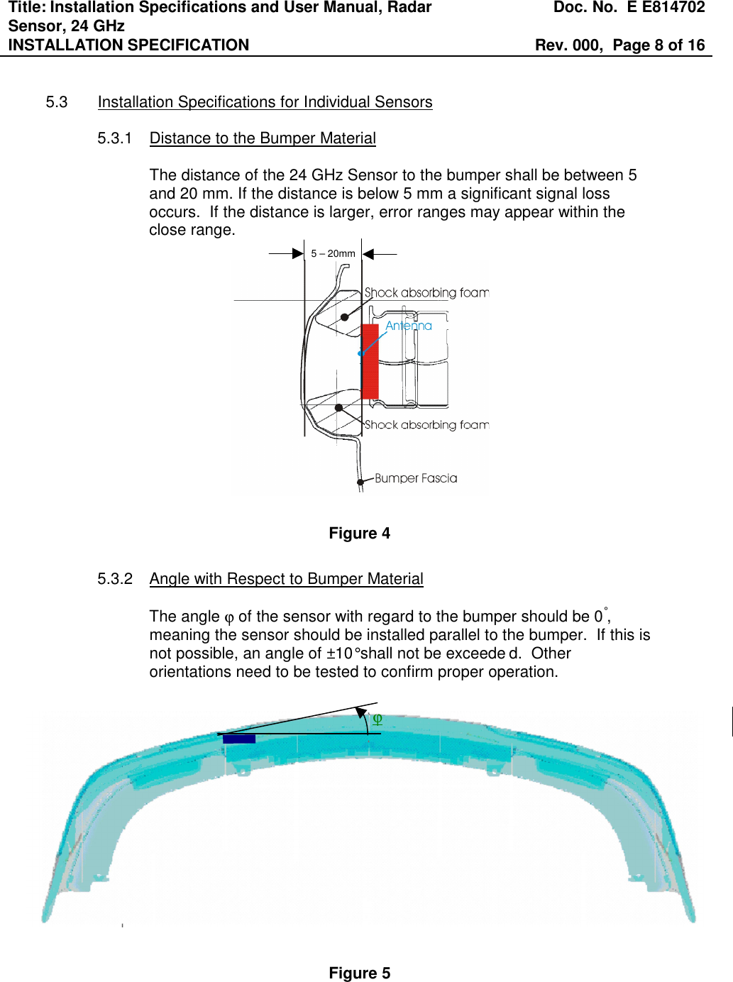 Title: Installation Specifications and User Manual, Radar Sensor, 24 GHz  Doc. No.  E E814702 INSTALLATION SPECIFICATION  Rev. 000,  Page 8 of 16    5.3  Installation Specifications for Individual Sensors  5.3.1  Distance to the Bumper Material  The distance of the 24 GHz Sensor to the bumper shall be between 5 and 20 mm. If the distance is below 5 mm a significant signal loss occurs.  If the distance is larger, error ranges may appear within the close range.  Figure 4  5.3.2  Angle with Respect to Bumper Material  The angle ϕ of the sensor with regard to the bumper should be 0°, meaning the sensor should be installed parallel to the bumper.  If this is not possible, an angle of ±10° shall not be exceede d.  Other orientations need to be tested to confirm proper operation.                Figure 5  5 – 20mm ϕ 