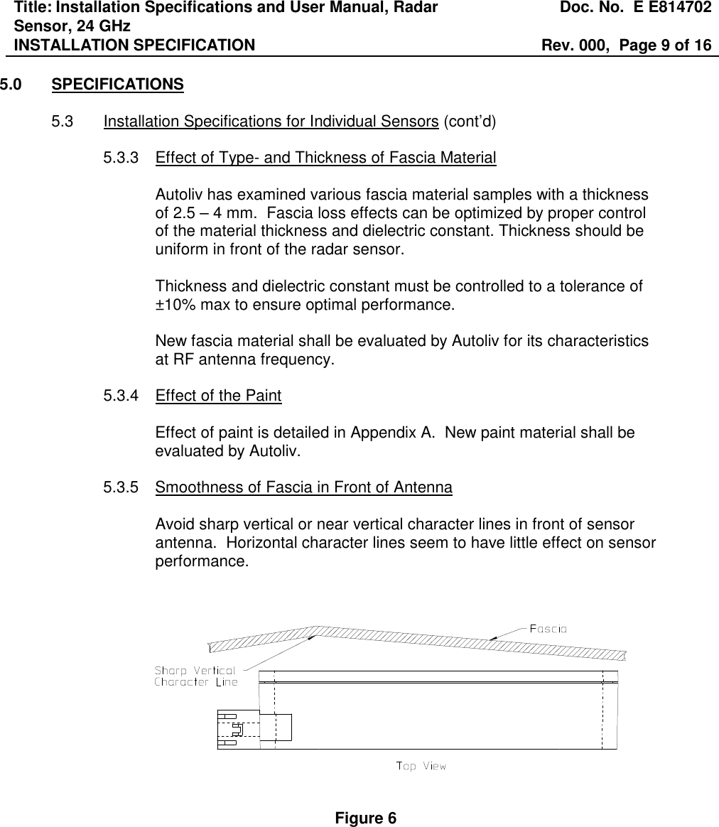 Title: Installation Specifications and User Manual, Radar Sensor, 24 GHz  Doc. No.  E E814702 INSTALLATION SPECIFICATION  Rev. 000,  Page 9 of 16   5.0  SPECIFICATIONS  5.3  Installation Specifications for Individual Sensors (cont’d)  5.3.3  Effect of Type- and Thickness of Fascia Material  Autoliv has examined various fascia material samples with a thickness of 2.5 – 4 mm.  Fascia loss effects can be optimized by proper control of the material thickness and dielectric constant. Thickness should be uniform in front of the radar sensor.  Thickness and dielectric constant must be controlled to a tolerance of ±10% max to ensure optimal performance.  New fascia material shall be evaluated by Autoliv for its characteristics at RF antenna frequency.  5.3.4  Effect of the Paint  Effect of paint is detailed in Appendix A.  New paint material shall be evaluated by Autoliv.  5.3.5  Smoothness of Fascia in Front of Antenna  Avoid sharp vertical or near vertical character lines in front of sensor antenna.  Horizontal character lines seem to have little effect on sensor performance.       Figure 6 