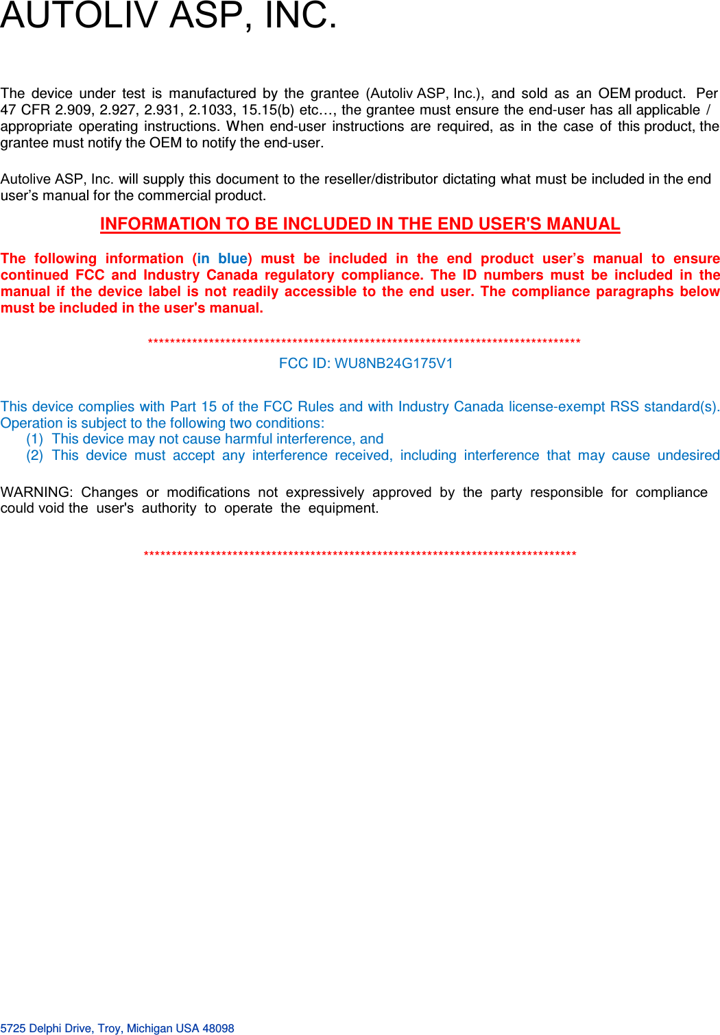   5725 Delphi Drive, Troy, Michigan USA 48098  INFORMATION TO BE INCLUDED IN THE END USER&apos;S MANUAL   The  following  information  (in  blue)  must  be  included  in  the  end  product  user’s  manual  to  ensure continued  FCC  and  Industry  Canada  regulatory  compliance.  The  ID  numbers  must  be  included  in  the manual  if  the  device  label  is  not  readily  accessible  to  the  end  user.  The  compliance  paragraphs  below must be included in the user&apos;s manual. This device complies with Part 15 of the FCC Rules and with Industry Canada license-exempt RSS standard(s).  Operation is subject to the following two conditions: (1)  This device may not cause harmful interference, and (2)  This  device  must  accept  any  interference  received,  including  interference  that  may  cause  undesired  ******************************************************************************    ******************************************************************************  FCC ID: WU8NB24G175V1 The  device  under  test  is  manufactured  by  the  grantee  (Autoliv ASP, Inc.),  and  sold  as  an  OEM product.  Per 47 CFR 2.909, 2.927, 2.931, 2.1033, 15.15(b) etc…, the grantee must ensure the end-user has all applicable  / appropriate  operating  instructions.  When  end-user  instructions  are  required,  as  in  the  case  of  this product, the grantee must notify the OEM to notify the end-user.   Autolive ASP, Inc. will supply this document to the reseller/distributor dictating what must be included in the end user’s manual for the commercial product.   WARNING:  Changes  or  modifications  not  expressively  approved  by  the  party  responsible  for  compliance  could void the  user&apos;s  authority  to  operate  the  equipment. AUTOLIV ASP, INC.