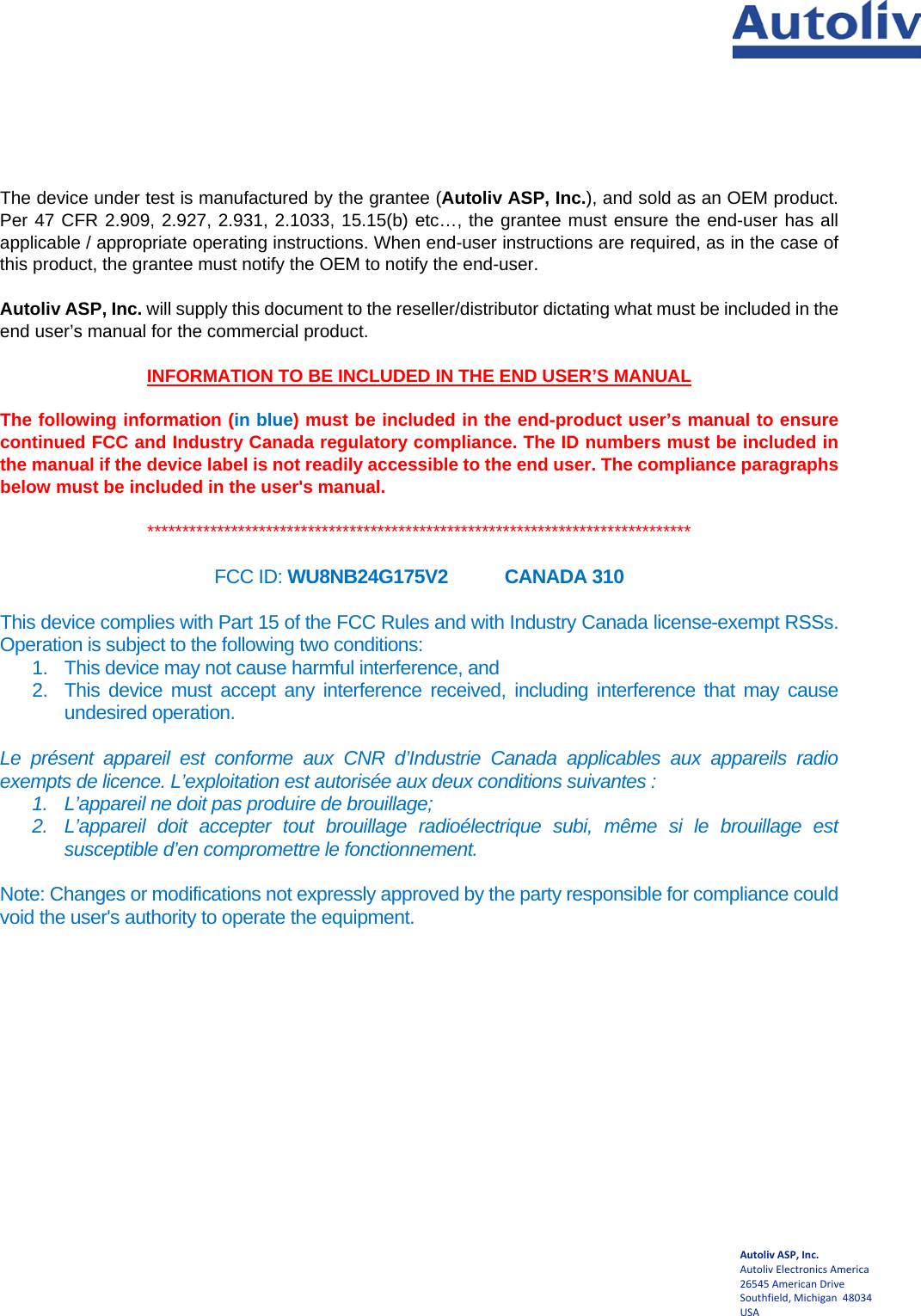   Autoliv ASP, Inc. Autoliv Electronics America  26545 American Drive Southfield, Michigan  48034 USA The device under test is manufactured by the grantee (Autoliv ASP, Inc.), and sold as an OEM product.  Per 47 CFR 2.909, 2.927, 2.931, 2.1033, 15.15(b) etc…, the grantee must ensure the end-user has all applicable / appropriate operating instructions. When end-user instructions are required, as in the case of this product, the grantee must notify the OEM to notify the end-user.   Autoliv ASP, Inc. will supply this document to the reseller/distributor dictating what must be included in the end user’s manual for the commercial product.   INFORMATION TO BE INCLUDED IN THE END USER’S MANUAL  The following information (in blue) must be included in the end-product user’s manual to ensure continued FCC and Industry Canada regulatory compliance. The ID numbers must be included in the manual if the device label is not readily accessible to the end user. The compliance paragraphs below must be included in the user&apos;s manual.  ******************************************************************************  FCC ID: WU8NB24G175V2    CANADA 310  This device complies with Part 15 of the FCC Rules and with Industry Canada license-exempt RSSs. Operation is subject to the following two conditions: 1. This device may not cause harmful interference, and 2. This device must accept any interference received, including interference that may cause undesired operation.  Le présent appareil est conforme aux CNR d’Industrie Canada applicables aux appareils radio exempts de licence. L’exploitation est autorisée aux deux conditions suivantes : 1. L’appareil ne doit pas produire de brouillage; 2. L’appareil doit accepter tout brouillage radioélectrique subi, même si le brouillage est susceptible d’en compromettre le fonctionnement.  Note: Changes or modifications not expressly approved by the party responsible for compliance could void the user&apos;s authority to operate the equipment.  