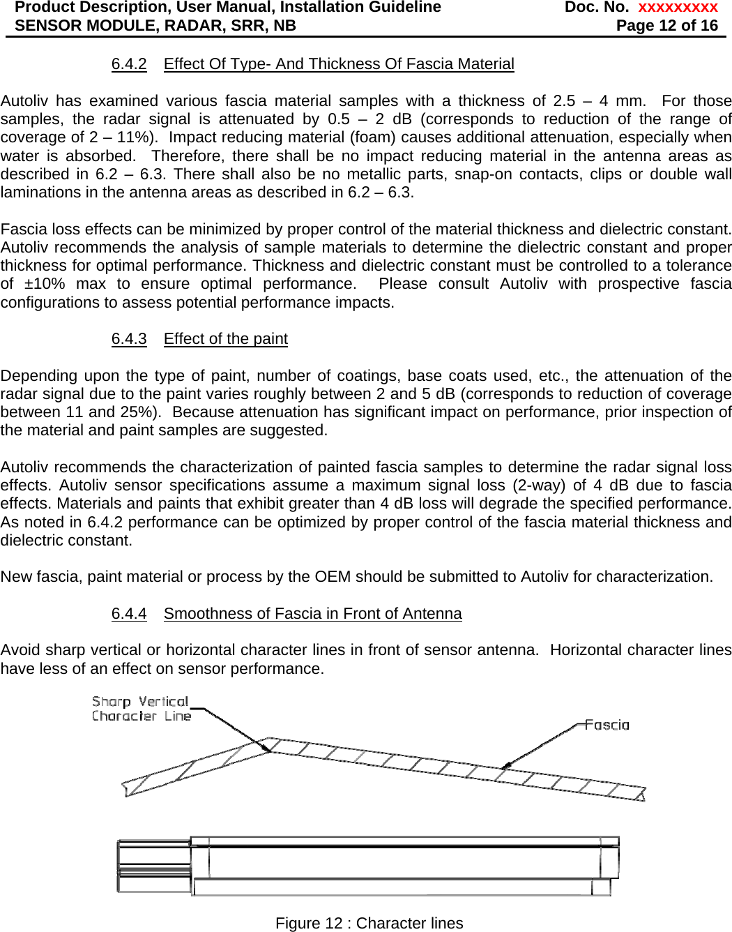 Product Description, User Manual, Installation Guideline  Doc. No.  xxxxxxxxxSENSOR MODULE, RADAR, SRR, NB  Page 12 of 16 6.4.2  Effect Of Type- And Thickness Of Fascia Material  Autoliv has examined various fascia material samples with a thickness of 2.5 – 4 mm.  For those samples, the radar signal is attenuated by 0.5 – 2 dB (corresponds to reduction of the range of coverage of 2 – 11%).  Impact reducing material (foam) causes additional attenuation, especially when water is absorbed.  Therefore, there shall be no impact reducing material in the antenna areas as described in 6.2 – 6.3. There shall also be no metallic parts, snap-on contacts, clips or double wall laminations in the antenna areas as described in 6.2 – 6.3.  Fascia loss effects can be minimized by proper control of the material thickness and dielectric constant. Autoliv recommends the analysis of sample materials to determine the dielectric constant and proper thickness for optimal performance. Thickness and dielectric constant must be controlled to a tolerance of ±10% max to ensure optimal performance.  Please consult Autoliv with prospective fascia configurations to assess potential performance impacts.  6.4.3  Effect of the paint  Depending upon the type of paint, number of coatings, base coats used, etc., the attenuation of the radar signal due to the paint varies roughly between 2 and 5 dB (corresponds to reduction of coverage between 11 and 25%).  Because attenuation has significant impact on performance, prior inspection of the material and paint samples are suggested.    Autoliv recommends the characterization of painted fascia samples to determine the radar signal loss effects. Autoliv sensor specifications assume a maximum signal loss (2-way) of 4 dB due to fascia effects. Materials and paints that exhibit greater than 4 dB loss will degrade the specified performance. As noted in 6.4.2 performance can be optimized by proper control of the fascia material thickness and dielectric constant.  New fascia, paint material or process by the OEM should be submitted to Autoliv for characterization.  6.4.4  Smoothness of Fascia in Front of Antenna  Avoid sharp vertical or horizontal character lines in front of sensor antenna.  Horizontal character lines have less of an effect on sensor performance.    Figure 12 : Character lines 