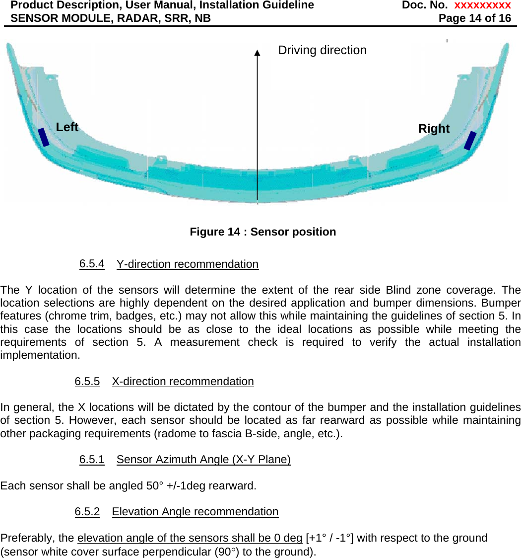 Product Description, User Manual, Installation Guideline  Doc. No.  xxxxxxxxxSENSOR MODULE, RADAR, SRR, NB  Page 14 of 16   Figure 14 : Sensor position  6.5.4 Y-direction recommendation  The Y location of the sensors will determine the extent of the rear side Blind zone coverage. The location selections are highly dependent on the desired application and bumper dimensions. Bumper features (chrome trim, badges, etc.) may not allow this while maintaining the guidelines of section 5. In this case the locations should be as close to the ideal locations as possible while meeting the requirements of section 5. A measurement check is required to verify the actual installation implementation.   6.5.5 X-direction recommendation  In general, the X locations will be dictated by the contour of the bumper and the installation guidelines of section 5. However, each sensor should be located as far rearward as possible while maintaining other packaging requirements (radome to fascia B-side, angle, etc.).  6.5.1  Sensor Azimuth Angle (X-Y Plane)  Each sensor shall be angled 50° +/-1deg rearward.   6.5.2  Elevation Angle recommendation  Preferably, the elevation angle of the sensors shall be 0 deg [+1° / -1°] with respect to the ground (sensor white cover surface perpendicular (90°) to the ground).  Right Left Driving direction