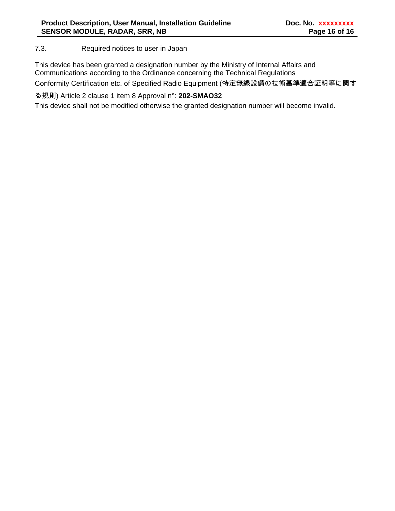 Product Description, User Manual, Installation Guideline  Doc. No.  xxxxxxxxxSENSOR MODULE, RADAR, SRR, NB  Page 16 of 16 7.3.  Required notices to user in Japan  This device has been granted a designation number by the Ministry of Internal Affairs and Communications according to the Ordinance concerning the Technical Regulations Conformity Certification etc. of Specified Radio Equipment (特定無線設備の技術基準適合証明等に関する規則) Article 2 clause 1 item 8 Approval n°: 202-SMAO32 This device shall not be modified otherwise the granted designation number will become invalid.     