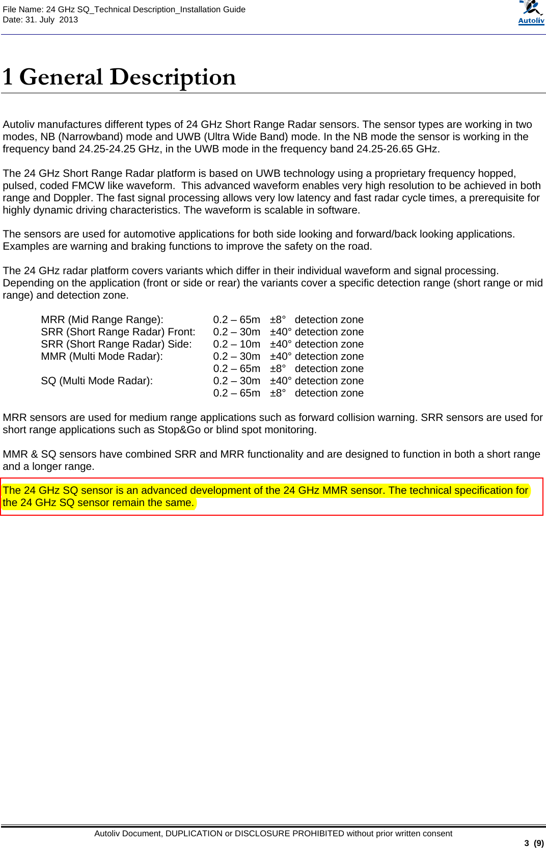  File Name: 24 GHz SQ_Technical Description_Installation Guide Date: 31. July  2013   Autoliv Document, DUPLICATION or DISCLOSURE PROHIBITED without prior written consent                                                               3  (9)  1 General Description  Autoliv manufactures different types of 24 GHz Short Range Radar sensors. The sensor types are working in two modes, NB (Narrowband) mode and UWB (Ultra Wide Band) mode. In the NB mode the sensor is working in the frequency band 24.25-24.25 GHz, in the UWB mode in the frequency band 24.25-26.65 GHz.  The 24 GHz Short Range Radar platform is based on UWB technology using a proprietary frequency hopped, pulsed, coded FMCW like waveform.  This advanced waveform enables very high resolution to be achieved in both range and Doppler. The fast signal processing allows very low latency and fast radar cycle times, a prerequisite for highly dynamic driving characteristics. The waveform is scalable in software.   The sensors are used for automotive applications for both side looking and forward/back looking applications. Examples are warning and braking functions to improve the safety on the road.       The 24 GHz radar platform covers variants which differ in their individual waveform and signal processing. Depending on the application (front or side or rear) the variants cover a specific detection range (short range or mid range) and detection zone.  MRR (Mid Range Range):  0.2 – 65m   ±8°   detection zone  SRR (Short Range Radar) Front:  0.2 – 30m  ±40° detection zone SRR (Short Range Radar) Side:  0.2 – 10m  ±40° detection zone  MMR (Multi Mode Radar):  0.2 – 30m  ±40° detection zone   0.2 – 65m  ±8°   detection zone  SQ (Multi Mode Radar):  0.2 – 30m  ±40° detection zone   0.2 – 65m  ±8°   detection zone  MRR sensors are used for medium range applications such as forward collision warning. SRR sensors are used for short range applications such as Stop&amp;Go or blind spot monitoring.   MMR &amp; SQ sensors have combined SRR and MRR functionality and are designed to function in both a short range and a longer range.   The 24 GHz SQ sensor is an advanced development of the 24 GHz MMR sensor. The technical specification for the 24 GHz SQ sensor remain the same.  