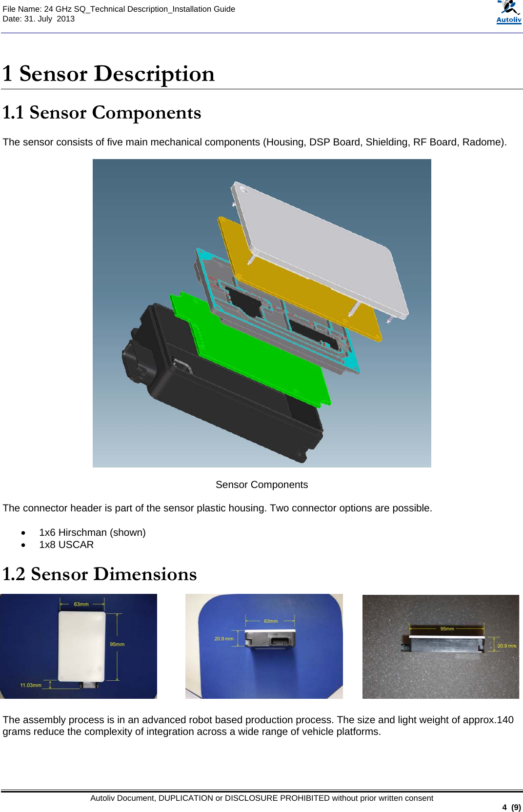  File Name: 24 GHz SQ_Technical Description_Installation Guide Date: 31. July  2013   Autoliv Document, DUPLICATION or DISCLOSURE PROHIBITED without prior written consent                                                               4  (9)  1 Sensor Description 1.1 Sensor Components  The sensor consists of five main mechanical components (Housing, DSP Board, Shielding, RF Board, Radome).    Sensor Components  The connector header is part of the sensor plastic housing. Two connector options are possible.  •  1x6 Hirschman (shown) •  1x8 USCAR  1.2 Sensor Dimensions            The assembly process is in an advanced robot based production process. The size and light weight of approx.140 grams reduce the complexity of integration across a wide range of vehicle platforms.  