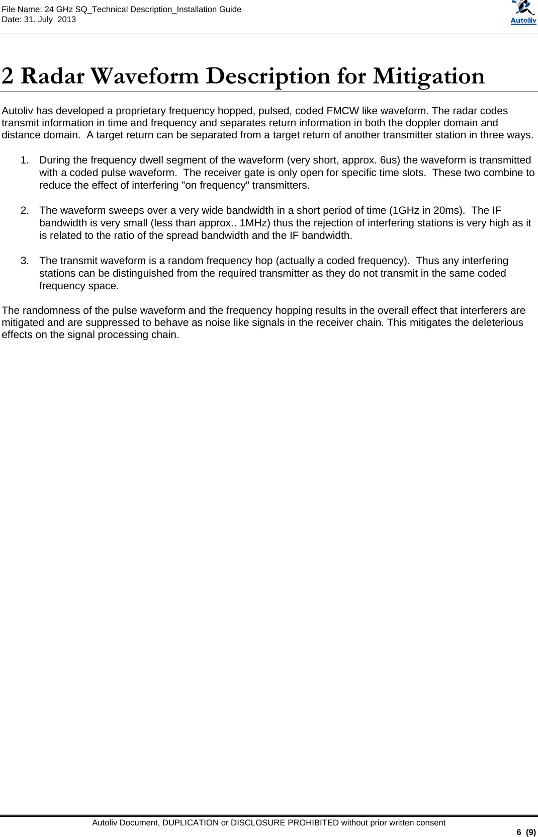  File Name: 24 GHz SQ_Technical Description_Installation Guide Date: 31. July  2013   Autoliv Document, DUPLICATION or DISCLOSURE PROHIBITED without prior written consent                                                               6  (9)  2 Radar Waveform Description for Mitigation Autoliv has developed a proprietary frequency hopped, pulsed, coded FMCW like waveform. The radar codes transmit information in time and frequency and separates return information in both the doppler domain and distance domain.  A target return can be separated from a target return of another transmitter station in three ways.  1.  During the frequency dwell segment of the waveform (very short, approx. 6us) the waveform is transmitted with a coded pulse waveform.  The receiver gate is only open for specific time slots.  These two combine to reduce the effect of interfering &quot;on frequency&quot; transmitters.  2.  The waveform sweeps over a very wide bandwidth in a short period of time (1GHz in 20ms).  The IF bandwidth is very small (less than approx.. 1MHz) thus the rejection of interfering stations is very high as it is related to the ratio of the spread bandwidth and the IF bandwidth.   3.  The transmit waveform is a random frequency hop (actually a coded frequency).  Thus any interfering stations can be distinguished from the required transmitter as they do not transmit in the same coded frequency space.   The randomness of the pulse waveform and the frequency hopping results in the overall effect that interferers are mitigated and are suppressed to behave as noise like signals in the receiver chain. This mitigates the deleterious effects on the signal processing chain.   