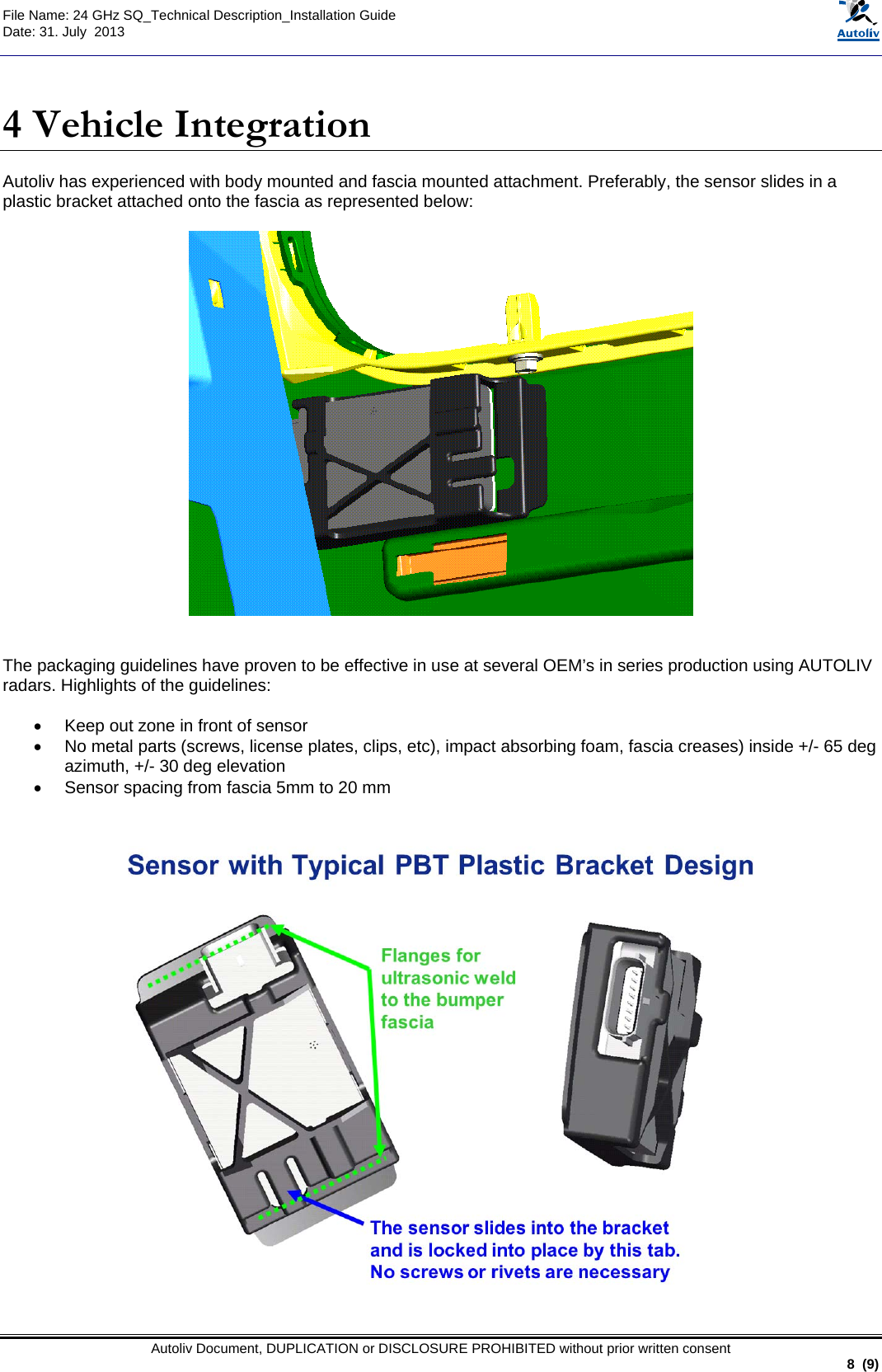  File Name: 24 GHz SQ_Technical Description_Installation Guide Date: 31. July  2013   Autoliv Document, DUPLICATION or DISCLOSURE PROHIBITED without prior written consent                                                               8  (9)  4 Vehicle Integration Autoliv has experienced with body mounted and fascia mounted attachment. Preferably, the sensor slides in a plastic bracket attached onto the fascia as represented below:     The packaging guidelines have proven to be effective in use at several OEM’s in series production using AUTOLIV radars. Highlights of the guidelines:  •  Keep out zone in front of sensor •  No metal parts (screws, license plates, clips, etc), impact absorbing foam, fascia creases) inside +/- 65 deg azimuth, +/- 30 deg elevation •  Sensor spacing from fascia 5mm to 20 mm    