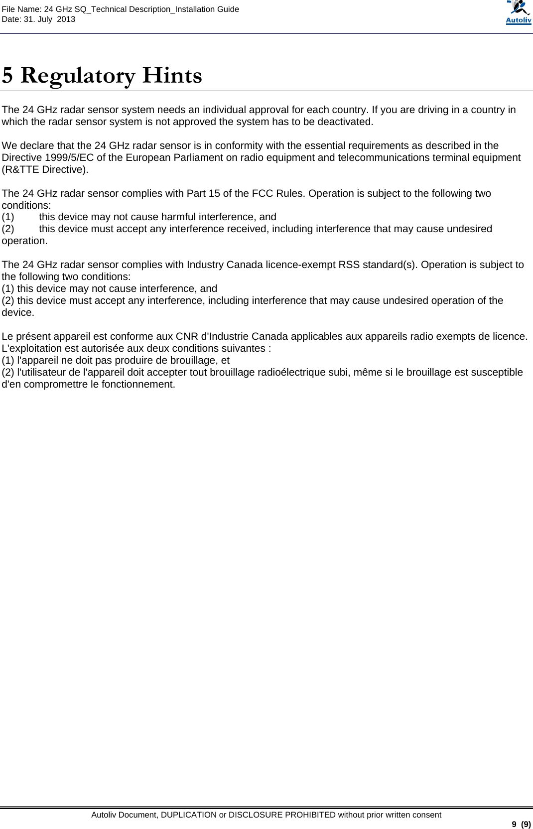  File Name: 24 GHz SQ_Technical Description_Installation Guide Date: 31. July  2013   Autoliv Document, DUPLICATION or DISCLOSURE PROHIBITED without prior written consent                                                               9  (9)  5 Regulatory Hints The 24 GHz radar sensor system needs an individual approval for each country. If you are driving in a country in which the radar sensor system is not approved the system has to be deactivated.  We declare that the 24 GHz radar sensor is in conformity with the essential requirements as described in the Directive 1999/5/EC of the European Parliament on radio equipment and telecommunications terminal equipment (R&amp;TTE Directive).  The 24 GHz radar sensor complies with Part 15 of the FCC Rules. Operation is subject to the following two conditions: (1)  this device may not cause harmful interference, and  (2)  this device must accept any interference received, including interference that may cause undesired operation.  The 24 GHz radar sensor complies with Industry Canada licence-exempt RSS standard(s). Operation is subject to the following two conditions:  (1) this device may not cause interference, and  (2) this device must accept any interference, including interference that may cause undesired operation of the device.  Le présent appareil est conforme aux CNR d&apos;Industrie Canada applicables aux appareils radio exempts de licence. L&apos;exploitation est autorisée aux deux conditions suivantes :  (1) l&apos;appareil ne doit pas produire de brouillage, et  (2) l&apos;utilisateur de l&apos;appareil doit accepter tout brouillage radioélectrique subi, même si le brouillage est susceptible d&apos;en compromettre le fonctionnement.      