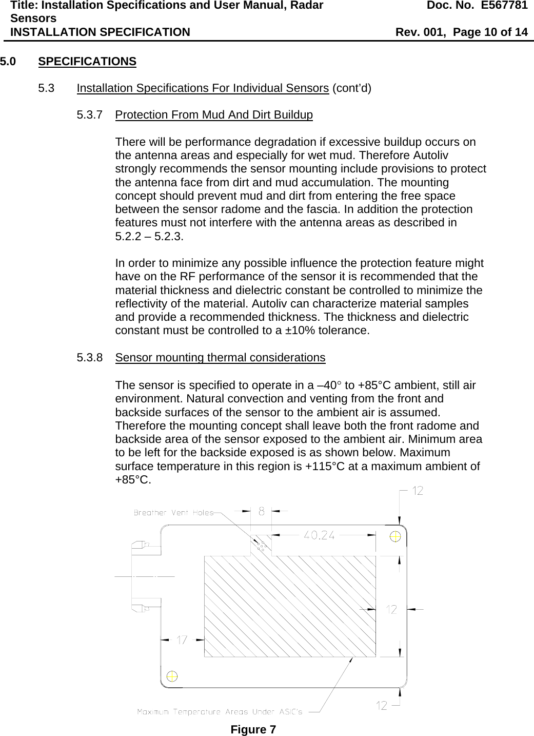 Title: Installation Specifications and User Manual, Radar Sensors  Doc. No.  E567781INSTALLATION SPECIFICATION  Rev. 001,  Page 10 of 14  5.0 SPECIFICATIONS  5.3  Installation Specifications For Individual Sensors (cont’d)  5.3.7  Protection From Mud And Dirt Buildup  There will be performance degradation if excessive buildup occurs on the antenna areas and especially for wet mud. Therefore Autoliv strongly recommends the sensor mounting include provisions to protect the antenna face from dirt and mud accumulation. The mounting concept should prevent mud and dirt from entering the free space between the sensor radome and the fascia. In addition the protection features must not interfere with the antenna areas as described in  5.2.2 – 5.2.3.  In order to minimize any possible influence the protection feature might have on the RF performance of the sensor it is recommended that the material thickness and dielectric constant be controlled to minimize the reflectivity of the material. Autoliv can characterize material samples and provide a recommended thickness. The thickness and dielectric constant must be controlled to a ±10% tolerance.  5.3.8  Sensor mounting thermal considerations   The sensor is specified to operate in a –40° to +85°C ambient, still air environment. Natural convection and venting from the front and backside surfaces of the sensor to the ambient air is assumed. Therefore the mounting concept shall leave both the front radome and backside area of the sensor exposed to the ambient air. Minimum area to be left for the backside exposed is as shown below. Maximum surface temperature in this region is +115°C at a maximum ambient of +85°C.  Figure 7 