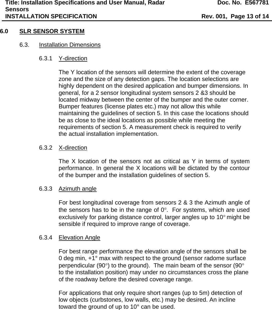 Title: Installation Specifications and User Manual, Radar Sensors  Doc. No.  E567781INSTALLATION SPECIFICATION  Rev. 001,  Page 13 of 14  6.0  SLR SENSOR SYSTEM  6.3. Installation Dimensions  6.3.1 Y-direction  The Y location of the sensors will determine the extent of the coverage zone and the size of any detection gaps. The location selections are highly dependent on the desired application and bumper dimensions. In general, for a 2 sensor longitudinal system sensors 2 &amp;3 should be located midway between the center of the bumper and the outer corner. Bumper features (license plates etc.) may not allow this while maintaining the guidelines of section 5. In this case the locations should be as close to the ideal locations as possible while meeting the requirements of section 5. A measurement check is required to verify the actual installation implementation.   6.3.2 X-direction  The X location of the sensors not as critical as Y in terms of system performance. In general the X locations will be dictated by the contour of the bumper and the installation guidelines of section 5.  6.3.3 Azimuth angle  For best longitudinal coverage from sensors 2 &amp; 3 the Azimuth angle of the sensors has to be in the range of 0°.  For systems, which are used exclusively for parking distance control, larger angles up to 10° might be sensible if required to improve range of coverage.  6.3.4 Elevation Angle  For best range performance the elevation angle of the sensors shall be 0 deg min, +1° max with respect to the ground (sensor radome surface perpendicular (90°) to the ground).  The main beam of the sensor (90° to the installation position) may under no circumstances cross the plane of the roadway before the desired coverage range.  For applications that only require short ranges (up to 5m) detection of low objects (curbstones, low walls, etc.) may be desired. An incline toward the ground of up to 10° can be used. 