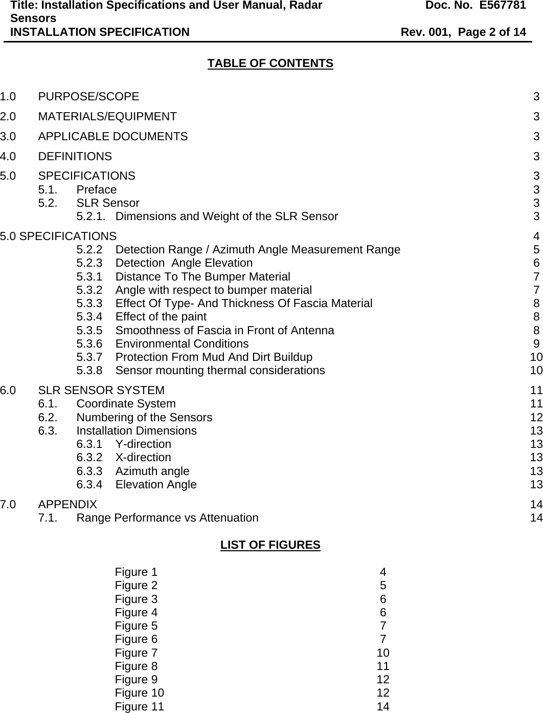 Title: Installation Specifications and User Manual, Radar Sensors  Doc. No.  E567781INSTALLATION SPECIFICATION  Rev. 001,  Page 2 of 14  TABLE OF CONTENTS  1.0 PURPOSE/SCOPE  3 2.0 MATERIALS/EQUIPMENT 3 3.0 APPLICABLE DOCUMENTS  3 4.0 DEFINITIONS  3 5.0 SPECIFICATIONS  3 5.1. Preface  3 5.2. SLR Sensor  3 5.2.1. Dimensions and Weight of the SLR Sensor  3 5.0 SPECIFICATIONS  4 5.2.2 Detection Range / Azimuth Angle Measurement Range  5 5.2.3 Detection  Angle Elevation  6 5.3.1 Distance To The Bumper Material  7 5.3.2 Angle with respect to bumper material  7 5.3.3 Effect Of Type- And Thickness Of Fascia Material  8 5.3.4 Effect of the paint  8 5.3.5 Smoothness of Fascia in Front of Antenna  8 5.3.6 Environmental Conditions  9 5.3.7 Protection From Mud And Dirt Buildup  10 5.3.8 Sensor mounting thermal considerations  10 6.0 SLR SENSOR SYSTEM  11 6.1. Coordinate System  11 6.2. Numbering of the Sensors  12 6.3. Installation Dimensions  13 6.3.1 Y-direction 13 6.3.2 X-direction 13 6.3.3 Azimuth angle  13 6.3.4 Elevation Angle  13 7.0 APPENDIX  14 7.1. Range Performance vs Attenuation  14  LIST OF FIGURES  Figure 1  4 Figure 2  5 Figure 3  6 Figure 4  6 Figure 5  7 Figure 6  7 Figure 7  10 Figure 8  11 Figure 9  12 Figure 10  12 Figure 11  14 