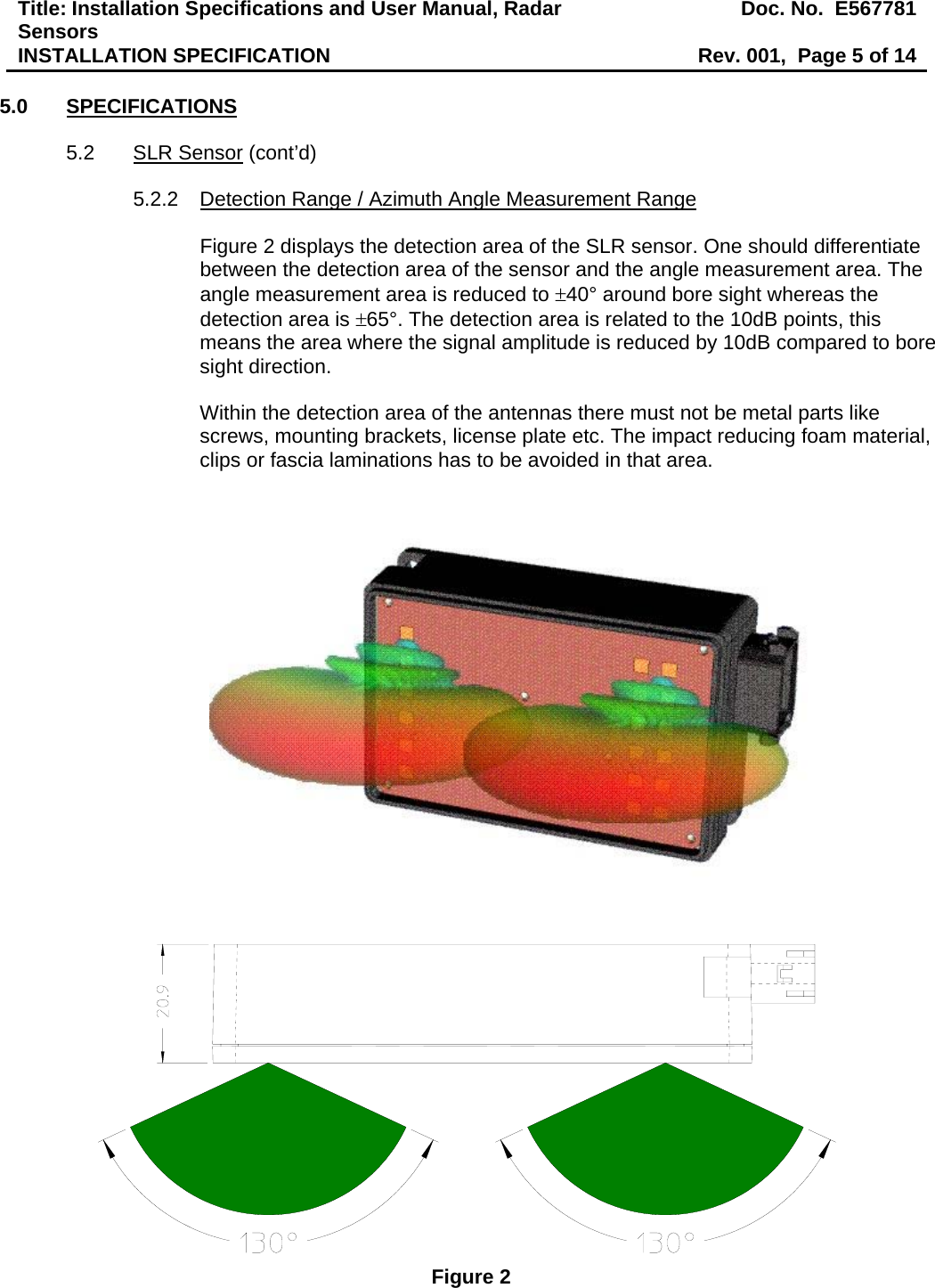 Title: Installation Specifications and User Manual, Radar Sensors  Doc. No.  E567781INSTALLATION SPECIFICATION  Rev. 001,  Page 5 of 14  5.0 SPECIFICATIONS  5.2 SLR Sensor (cont’d)  5.2.2  Detection Range / Azimuth Angle Measurement Range  Figure 2 displays the detection area of the SLR sensor. One should differentiate between the detection area of the sensor and the angle measurement area. The angle measurement area is reduced to ±40° around bore sight whereas the detection area is ±65°. The detection area is related to the 10dB points, this means the area where the signal amplitude is reduced by 10dB compared to bore sight direction.  Within the detection area of the antennas there must not be metal parts like screws, mounting brackets, license plate etc. The impact reducing foam material, clips or fascia laminations has to be avoided in that area.     Figure 2 