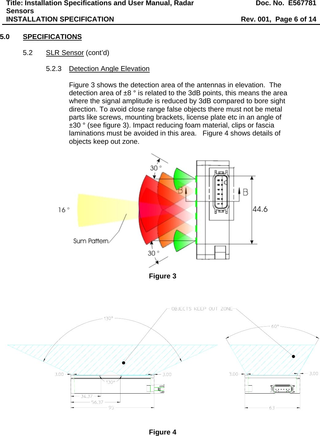 Title: Installation Specifications and User Manual, Radar Sensors  Doc. No.  E567781INSTALLATION SPECIFICATION  Rev. 001,  Page 6 of 14  5.0 SPECIFICATIONS  5.2 SLR Sensor (cont’d)  5.2.3  Detection Angle Elevation  Figure 3 shows the detection area of the antennas in elevation.  The detection area of ±8 ° is related to the 3dB points, this means the area where the signal amplitude is reduced by 3dB compared to bore sight direction. To avoid close range false objects there must not be metal parts like screws, mounting brackets, license plate etc in an angle of ±30 ° (see figure 3). Impact reducing foam material, clips or fascia laminations must be avoided in this area.   Figure 4 shows details of objects keep out zone.   Figure 3   Figure 4 