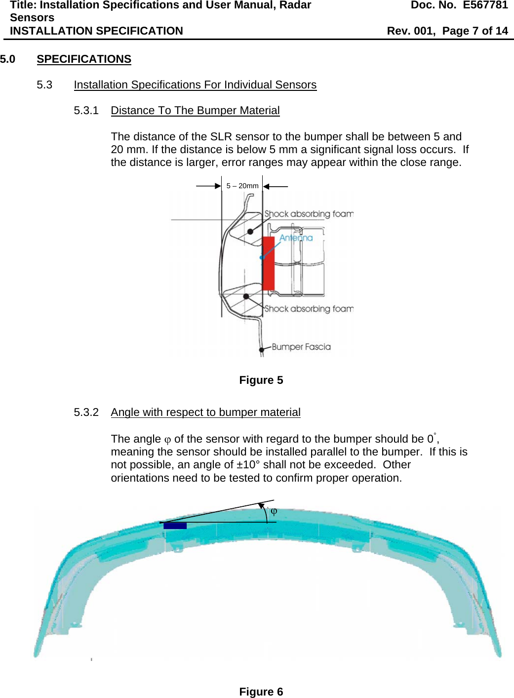 Title: Installation Specifications and User Manual, Radar Sensors  Doc. No.  E567781INSTALLATION SPECIFICATION  Rev. 001,  Page 7 of 14  5.0 SPECIFICATIONS  5.3  Installation Specifications For Individual Sensors  5.3.1  Distance To The Bumper Material  The distance of the SLR sensor to the bumper shall be between 5 and 20 mm. If the distance is below 5 mm a significant signal loss occurs.  If the distance is larger, error ranges may appear within the close range.  Figure 5  5.3.2  Angle with respect to bumper material  The angle ϕ of the sensor with regard to the bumper should be 0°, meaning the sensor should be installed parallel to the bumper.  If this is not possible, an angle of ±10° shall not be exceeded.  Other orientations need to be tested to confirm proper operation.                Figure 6 5 – 20mmϕ 