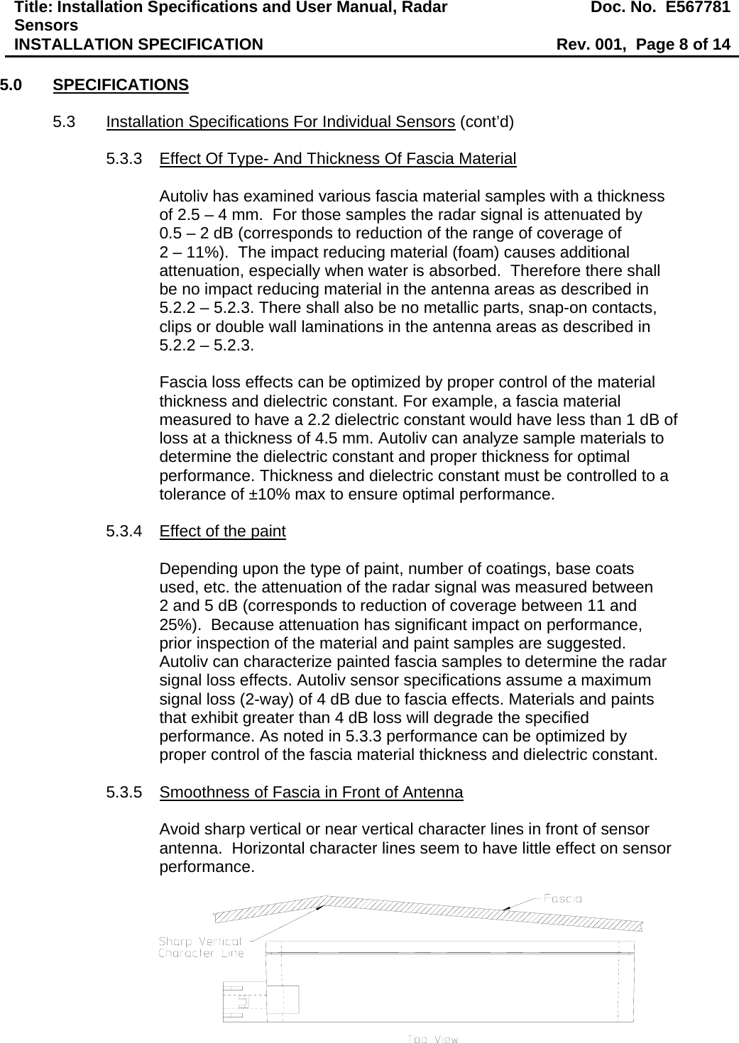 Title: Installation Specifications and User Manual, Radar Sensors  Doc. No.  E567781INSTALLATION SPECIFICATION  Rev. 001,  Page 8 of 14  5.0 SPECIFICATIONS  5.3  Installation Specifications For Individual Sensors (cont’d)  5.3.3  Effect Of Type- And Thickness Of Fascia Material  Autoliv has examined various fascia material samples with a thickness of 2.5 – 4 mm.  For those samples the radar signal is attenuated by  0.5 – 2 dB (corresponds to reduction of the range of coverage of  2 – 11%).  The impact reducing material (foam) causes additional attenuation, especially when water is absorbed.  Therefore there shall be no impact reducing material in the antenna areas as described in 5.2.2 – 5.2.3. There shall also be no metallic parts, snap-on contacts, clips or double wall laminations in the antenna areas as described in 5.2.2 – 5.2.3.  Fascia loss effects can be optimized by proper control of the material thickness and dielectric constant. For example, a fascia material measured to have a 2.2 dielectric constant would have less than 1 dB of loss at a thickness of 4.5 mm. Autoliv can analyze sample materials to determine the dielectric constant and proper thickness for optimal performance. Thickness and dielectric constant must be controlled to a tolerance of ±10% max to ensure optimal performance.  5.3.4  Effect of the paint  Depending upon the type of paint, number of coatings, base coats used, etc. the attenuation of the radar signal was measured between  2 and 5 dB (corresponds to reduction of coverage between 11 and 25%).  Because attenuation has significant impact on performance, prior inspection of the material and paint samples are suggested.  Autoliv can characterize painted fascia samples to determine the radar signal loss effects. Autoliv sensor specifications assume a maximum signal loss (2-way) of 4 dB due to fascia effects. Materials and paints that exhibit greater than 4 dB loss will degrade the specified performance. As noted in 5.3.3 performance can be optimized by proper control of the fascia material thickness and dielectric constant.  5.3.5  Smoothness of Fascia in Front of Antenna  Avoid sharp vertical or near vertical character lines in front of sensor antenna.  Horizontal character lines seem to have little effect on sensor performance.   