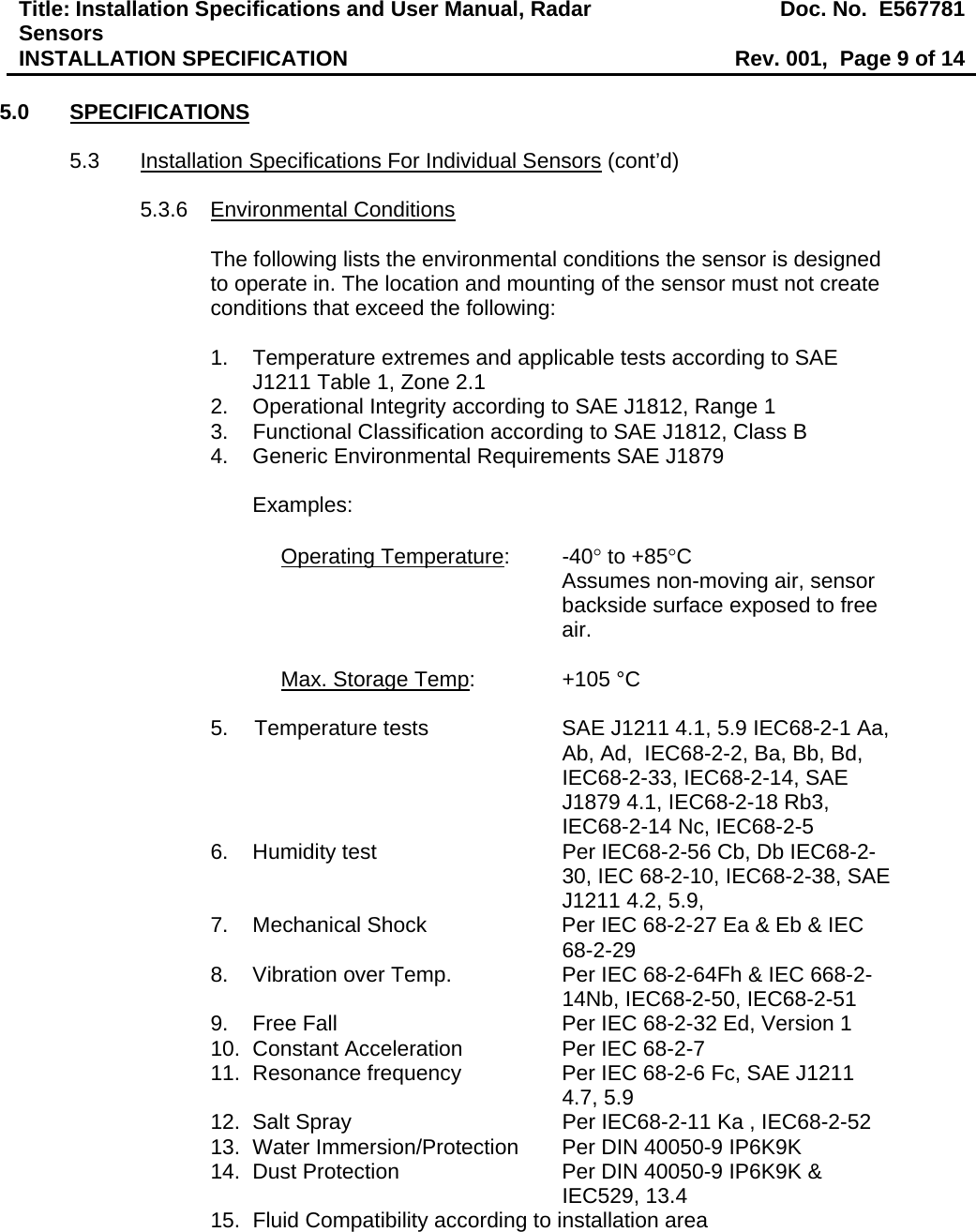 Title: Installation Specifications and User Manual, Radar Sensors  Doc. No.  E567781INSTALLATION SPECIFICATION  Rev. 001,  Page 9 of 14  5.0 SPECIFICATIONS  5.3  Installation Specifications For Individual Sensors (cont’d)  5.3.6 Environmental Conditions  The following lists the environmental conditions the sensor is designed to operate in. The location and mounting of the sensor must not create conditions that exceed the following:  1.  Temperature extremes and applicable tests according to SAE J1211 Table 1, Zone 2.1 2.  Operational Integrity according to SAE J1812, Range 1 3.  Functional Classification according to SAE J1812, Class B 4.  Generic Environmental Requirements SAE J1879  Examples:  Operating Temperature: -40° to +85°C  Assumes non-moving air, sensor backside surface exposed to free air.  Max. Storage Temp:     +105 °C  5.  Temperature tests   SAE J1211 4.1, 5.9 IEC68-2-1 Aa, Ab, Ad,  IEC68-2-2, Ba, Bb, Bd, IEC68-2-33, IEC68-2-14, SAE J1879 4.1, IEC68-2-18 Rb3, IEC68-2-14 Nc, IEC68-2-5 6.  Humidity test  Per IEC68-2-56 Cb, Db IEC68-2-30, IEC 68-2-10, IEC68-2-38, SAE J1211 4.2, 5.9,   7.  Mechanical Shock  Per IEC 68-2-27 Ea &amp; Eb &amp; IEC 68-2-29 8.  Vibration over Temp.  Per IEC 68-2-64Fh &amp; IEC 668-2-14Nb, IEC68-2-50, IEC68-2-51 9.  Free Fall   Per IEC 68-2-32 Ed, Version 1 10.  Constant Acceleration  Per IEC 68-2-7 11.  Resonance frequency   Per IEC 68-2-6 Fc, SAE J1211 4.7, 5.9 12.  Salt Spray  Per IEC68-2-11 Ka , IEC68-2-52 13.  Water Immersion/Protection  Per DIN 40050-9 IP6K9K 14.  Dust Protection   Per DIN 40050-9 IP6K9K &amp; IEC529, 13.4 15.  Fluid Compatibility according to installation area 