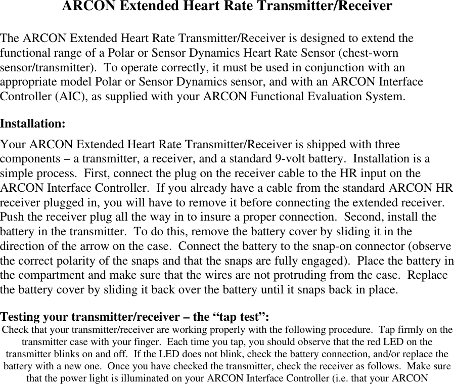 ARCON Extended Heart Rate Transmitter/ReceiverThe ARCON Extended Heart Rate Transmitter/Receiver is designed to extend thefunctional range of a Polar or Sensor Dynamics Heart Rate Sensor (chest-wornsensor/transmitter).  To operate correctly, it must be used in conjunction with anappropriate model Polar or Sensor Dynamics sensor, and with an ARCON InterfaceController (AIC), as supplied with your ARCON Functional Evaluation System.Installation:Your ARCON Extended Heart Rate Transmitter/Receiver is shipped with threecomponents &ndash; a transmitter, a receiver, and a standard 9-volt battery.  Installation is asimple process.  First, connect the plug on the receiver cable to the HR input on theARCON Interface Controller.  If you already have a cable from the standard ARCON HRreceiver plugged in, you will have to remove it before connecting the extended receiver.Push the receiver plug all the way in to insure a proper connection.  Second, install thebattery in the transmitter.  To do this, remove the battery cover by sliding it in thedirection of the arrow on the case.  Connect the battery to the snap-on connector (observethe correct polarity of the snaps and that the snaps are fully engaged).  Place the battery inthe compartment and make sure that the wires are not protruding from the case.  Replacethe battery cover by sliding it back over the battery until it snaps back in place.Testing your transmitter/receiver &ndash; the &ldquo;tap test&rdquo;:Check that your transmitter/receiver are working properly with the following procedure.  Tap firmly on thetransmitter case with your finger.  Each time you tap, you should observe that the red LED on thetransmitter blinks on and off.  If the LED does not blink, check the battery connection, and/or replace thebattery with a new one.  Once you have checked the transmitter, check the receiver as follows.  Make surethat the power light is illuminated on your ARCON Interface Controller (i.e. that your ARCON