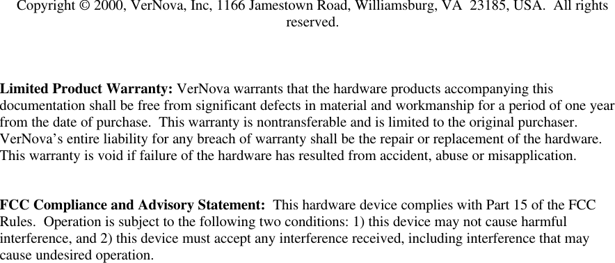 Copyright &copy; 2000, VerNova, Inc, 1166 Jamestown Road, Williamsburg, VA  23185, USA.  All rightsreserved.Limited Product Warranty: VerNova warrants that the hardware products accompanying thisdocumentation shall be free from significant defects in material and workmanship for a period of one yearfrom the date of purchase.  This warranty is nontransferable and is limited to the original purchaser.VerNova&rsquo;s entire liability for any breach of warranty shall be the repair or replacement of the hardware.This warranty is void if failure of the hardware has resulted from accident, abuse or misapplication.FCC Compliance and Advisory Statement:  This hardware device complies with Part 15 of the FCCRules.  Operation is subject to the following two conditions: 1) this device may not cause harmfulinterference, and 2) this device must accept any interference received, including interference that maycause undesired operation.