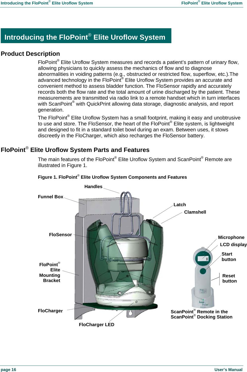 Introducing the FloPoint® Elite Uroflow System FloPoint® Elite Uroflow System page 16 User’s Manual Introducing the FloPoint® Elite Uroflow System Product Description FloPoint® Elite Uroflow System measures and records a patient’s pattern of urinary flow, allowing physicians to quickly assess the mechanics of flow and to diagnose abnormalities in voiding patterns (e.g., obstructed or restricted flow, superflow, etc.).The advanced technology in the FloPoint® Elite Uroflow System provides an accurate and convenient method to assess bladder function. The FloSensor rapidly and accurately records both the flow rate and the total amount of urine discharged by the patient. These measurements are transmitted via radio link to a remote handset which in turn interfaces with ScanPoint® with QuickPrint allowing data storage, diagnostic analysis, and report generation. The FloPoint® Elite Uroflow System has a small footprint, making it easy and unobtrusive to use and store. The FloSensor, the heart of the FloPoint® Elite system, is lightweight and designed to fit in a standard toilet bowl during an exam. Between uses, it stows discreetly in the FloCharger, which also recharges the FloSensor battery. FloPoint® Elite Uroflow System Parts and Features The main features of the FloPoint® Elite Uroflow System and ScanPoint® Remote are illustrated in Figure 1. Figure 1. FloPoint® Elite Uroflow System Components and Features Introducing the FloPoint®Elite Uroflow SystemHandlesFloCharger LEDFloSensorMicrophoneLCD displayStart button FloCharger Latch ScanPoint® Remote in the ScanPoint® Docking Station Reset button Clamshell FloPoint® Elite Mounting Bracket Funnel Box