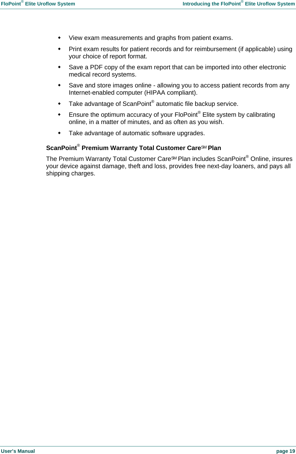 FloPoint® Elite Uroflow System Introducing the FloPoint® Elite Uroflow System User’s Manual page 19 View exam measurements and graphs from patient exams. Print exam results for patient records and for reimbursement (if applicable) using your choice of report format. Save a PDF copy of the exam report that can be imported into other electronic medical record systems. Save and store images online - allowing you to access patient records from any Internet-enabled computer (HIPAA compliant). Take advantage of ScanPoint® automatic file backup service. Ensure the optimum accuracy of your FloPoint® Elite system by calibrating online, in a matter of minutes, and as often as you wish. Take advantage of automatic software upgrades. ScanPoint® Premium Warranty Total Customer CareSM Plan The Premium Warranty Total Customer CareSM Plan includes ScanPoint® Online, insures your device against damage, theft and loss, provides free next-day loaners, and pays all shipping charges.