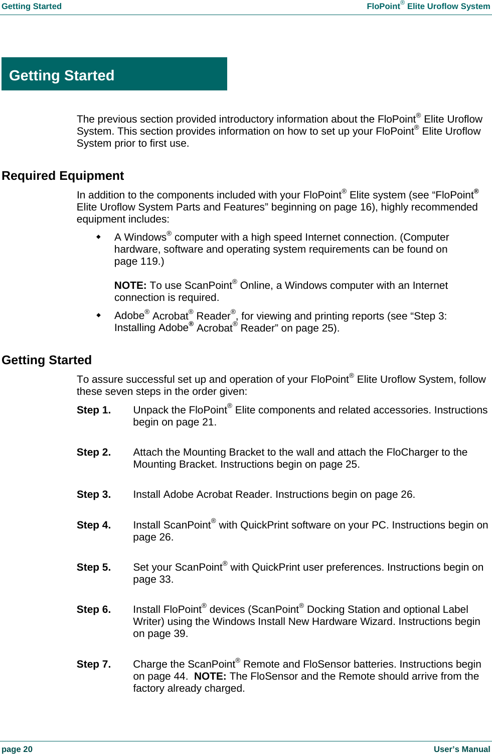 Getting Started FloPoint® Elite Uroflow System page 20 User’s Manual Getting Started The previous section provided introductory information about the FloPoint® Elite Uroflow System. This section provides information on how to set up your FloPoint® Elite Uroflow System prior to first use. Required Equipment In addition to the components included with your FloPoint® Elite system (see “FloPoint® Elite Uroflow System Parts and Features” beginning on page 16), highly recommended equipment includes: A Windows® computer with a high speed Internet connection. (Computer hardware, software and operating system requirements can be found on page 119.) NOTE: To use ScanPoint® Online, a Windows computer with an Internet connection is required. Adobe® Acrobat® Reader®, for viewing and printing reports (see “Step 3: Installing Adobe® Acrobat® Reader” on page 25). Getting Started To assure successful set up and operation of your FloPoint® Elite Uroflow System, follow these seven steps in the order given: Step 1. Unpack the FloPoint® Elite components and related accessories. Instructions begin on page 21. Step 2. Attach the Mounting Bracket to the wall and attach the FloCharger to the Mounting Bracket. Instructions begin on page 25. Step 3. Install Adobe Acrobat Reader. Instructions begin on page 26. Step 4. Install ScanPoint® with QuickPrint software on your PC. Instructions begin on page 26. Step 5. Set your ScanPoint® with QuickPrint user preferences. Instructions begin on page 33. Step 6. Install FloPoint® devices (ScanPoint® Docking Station and optional Label Writer) using the Windows Install New Hardware Wizard. Instructions begin on page 39. Step 7. Charge the ScanPoint® Remote and FloSensor batteries. Instructions begin on page 44. NOTE: The FloSensor and the Remote should arrive from the factory already charged. Getting Started