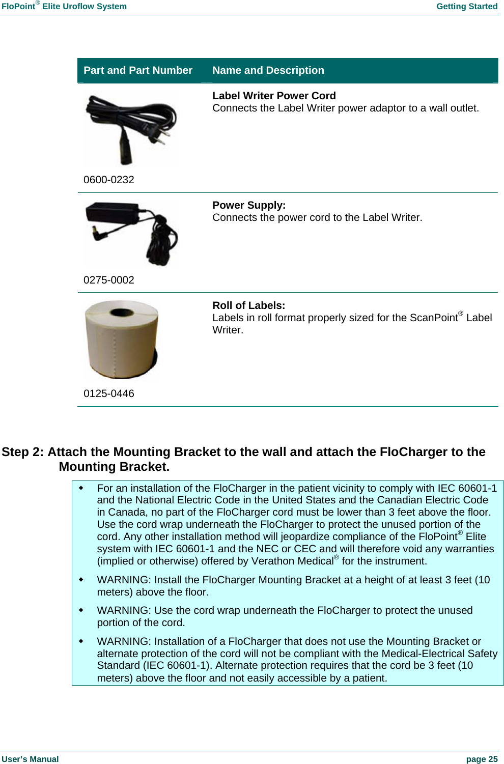 FloPoint® Elite Uroflow System Getting Started User’s Manual page 25 Part and Part Number Name and Description 0600-0232 Label Writer Power Cord Connects the Label Writer power adaptor to a wall outlet. 0275-0002 Power Supply: Connects the power cord to the Label Writer. 0125-0446 Roll of Labels: Labels in roll format properly sized for the ScanPoint® Label Writer. Step 2: Attach the Mounting Bracket to the wall and attach the FloCharger to the Mounting Bracket. For an installation of the FloCharger in the patient vicinity to comply with IEC 60601-1 and the National Electric Code in the United States and the Canadian Electric Code in Canada, no part of the FloCharger cord must be lower than 3 feet above the floor. Use the cord wrap underneath the FloCharger to protect the unused portion of the cord. Any other installation method will jeopardize compliance of the FloPoint® Elite system with IEC 60601-1 and the NEC or CEC and will therefore void any warranties (implied or otherwise) offered by Verathon Medical® for the instrument. WARNING: Install the FloCharger Mounting Bracket at a height of at least 3 feet (10 meters) above the floor. WARNING: Use the cord wrap underneath the FloCharger to protect the unused portion of the cord. WARNING: Installation of a FloCharger that does not use the Mounting Bracket or alternate protection of the cord will not be compliant with the Medical-Electrical Safety Standard (IEC 60601-1). Alternate protection requires that the cord be 3 feet (10 meters) above the floor and not easily accessible by a patient.