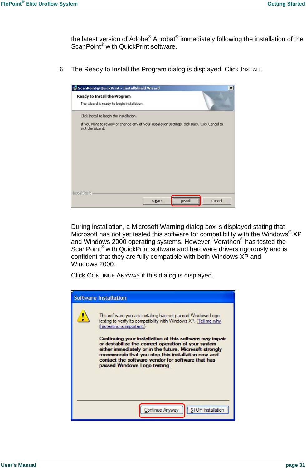 FloPoint® Elite Uroflow System Getting Started User’s Manual page 31 the latest version of Adobe® Acrobat® immediately following the installation of the ScanPoint® with QuickPrint software. 6. The Ready to Install the Program dialog is displayed. Click INSTALL. During installation, a Microsoft Warning dialog box is displayed stating that Microsoft has not yet tested this software for compatibility with the Windows® XP and Windows 2000 operating systems. However, Verathon® has tested the ScanPoint® with QuickPrint software and hardware drivers rigorously and is confident that they are fully compatible with both Windows XP and Windows 2000. Click CONTINUE ANYWAY if this dialog is displayed.